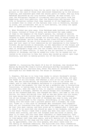 our nation was subdued by him; for he saith that he left behind him 
pillars in the land of those that delivered themselves up to him without 
fighting, and engraved upon them the secret parts of women. Now our king 
Rehoboam delivered up our city without fighting. He says withal [27] 
that the Ethiopians learned to circumcise their privy parts from the 
Egyptians, with this addition, that the Phoenicians and Syrians that 
live in Palestine confess that they learned it of the Egyptians. Yet it 
is evident that no other of the Syrians that live in Palestine, besides 
us alone, are circumcised. But as to such matters, let every one speak 
what is agreeable to his own opinion. 
4. When Shishak was gone away, king Rehoboam made bucklers and shields 
of brass, instead of those of gold, and delivered the same number 
of them to the keepers of the king's palace. So, instead of warlike 
expeditions, and that glory which results from those public actions, he 
reigned in great quietness, though not without fear, as being always an 
enemy to Jeroboam, and he died when he had lived fifty-seven years, and 
reigned seventeen. He was in his disposition a proud and a foolish 
man, and lost [part of his] dominions by not hearkening to his father's 
friends. He was buried in Jerusalem, in the sepulchers of the kings; and 
his son Abijah succeeded him in the kingdom, and this in the eighteenth 
year of Jeroboam's reign over the ten tribes; and this was the 
conclusion of these affairs. It must be now our business to relate the 
affairs of Jeroboam, and how he ended his life; for he ceased not nor 
rested to be injurious to God, but every day raised up altars upon high 
mountains, and went on making priests out of the multitude. 
CHAPTER 11. Concerning The Death Of A Son Of Jeroboam. How Jeroboam Was 
Beaten By Abijah Who Died A Little Afterward And Was Succeeded In 
His Kingdom By Asa. And Also How, After The Death Of Jeroboam Baasha 
Destroyed His Son Nadab And All The House Of Jeroboam. 
1. However, God was in no long time ready to return Jeroboam's wicked 
actions, and the punishment they deserved, upon his own head, and upon 
the heads of all his house. And whereas a soil of his lay sick at that 
time, who was called Abijah, he enjoined his wife to lay aside her 
robes, and to take the garments belonging to a private person, and to 
go to Ahijah the prophet, for that he was a wonderful man in foretelling 
futurities, it having been he who told me that I should be king. He also 
enjoined her, when she came to him, to inquire concerning the child, as 
if she were a stranger, whether he should escape this distemper. So she 
did as her husband bade her, and changed her habit, and came to the city 
Shiloh, for there did Ahijah live. And as she was going into his house, 
his eyes being then dim with age, God appeared to him, and informed 
him of two things; that the wife of Jeroboam was come to him, and what 
answer he should make to her inquiry. Accordingly, as the woman was 
coming into the house like a private person and a stranger, he cried 
out, "Come in, O thou wife of Jeroboam! Why concealest thou thyself? 
Thou art not concealed from God, who hath appeared to me, and informed 
me that thou wast coming, and hath given me in command what I shall say 
to thee." So he said that she should go away to her husband, and speak 
to him thus: "Since I made thee a great man when thou wast little, or 
rather wast nothing, and rent the kingdom from the house of David, and 
gave it to thee, and thou hast been unmindful of these benefits, hast 
left off my worship, hast made thee molten gods and honored them, I will 
in like manner cast thee down again, and will destroy all thy house, and 
make them food for the dogs and the fowls; for a certain king is rising 
up, by appointment, over all this people, who shall leave none of 
the family of Jeroboam remaining. The multitude also shall themselves 
partake of the same punishment, and shall be cast out of this good land, 
 