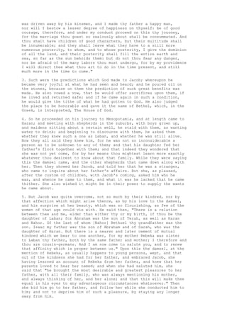 was driven away by his kinsmen, and I made thy father a happy man, 
nor will I bestow a lesser degree of happiness on thyself: be of good 
courage, therefore, and under my conduct proceed on this thy journey, 
for the marriage thou goest so zealously about shall be consummated. And 
thou shalt have children of good characters, but their multitude shall 
be innumerable; and they shall leave what they have to a still more 
numerous posterity, to whom, and to whose posterity, I give the dominion 
of all the land, and their posterity shall fill the entire earth and 
sea, so far as the sun beholds them: but do not thou fear any danger, 
nor be afraid of the many labors thou must undergo, for by my providence 
I will direct thee what thou art to do in the time present, and still 
much more in the time to come." 
3. Such were the predictions which God made to Jacob; whereupon he 
became very joyful at what he had seen and heard; and he poured oil on 
the stones, because on them the prediction of such great benefits was 
made. He also vowed a vow, that he would offer sacrifices upon them, if 
he lived and returned safe; and if he came again in such a condition, 
he would give the tithe of what he had gotten to God. He also judged 
the place to be honorable and gave it the name of Bethel, which, in the 
Greek, is interpreted, The House of God. 
4. So he proceeded on his journey to Mesopotamia, and at length came to 
Haran; and meeting with shepherds in the suburbs, with boys grown up, 
and maidens sitting about a certain well, he staid with them, as wanting 
water to drink; and beginning to discourse with them, he asked them 
whether they knew such a one as Laban, and whether he was still alive. 
Now they all said they knew him, for he was not so inconsiderable a 
person as to be unknown to any of them; and that his daughter fed her 
father's flock together with them; and that indeed they wondered that 
she was not yet come, for by her means thou mightest learn more exactly 
whatever thou desirest to know about that family. While they were saying 
this the damsel came, and the other shepherds that came down along with 
her. Then they showed her Jacob, and told her that he was a stranger, 
who came to inquire about her father's affairs. But she, as pleased, 
after the custom of children, with Jacob's coming, asked him who he 
was, and whence he came to them, and what it was he lacked that he came 
thither. She also wished it might be in their power to supply the wants 
he came about. 
5. But Jacob was quite overcome, not so much by their kindred, nor by 
that affection which might arise thence, as by his love to the damsel, 
and his surprise at her beauty, which was so flourishing, as few of the 
women of that age could vie with. He said then, "There is a relation 
between thee and me, elder than either thy or my birth, if thou be the 
daughter of Laban; for Abraham was the son of Terah, as well as Haran 
and Nahor. Of the last of whom [Nahor] Bethuel thy grandfather was the 
son. Isaac my father was the son of Abraham and of Sarah, who was the 
daughter of Haran. But there is a nearer and later cement of mutual 
kindred which we bear to one another, for my mother Rebeka was sister 
to Laban thy father, both by the same father and mother; I therefore and 
thou are cousin-germans. And I am now come to salute you, and to renew 
that affinity which is proper between us." Upon this the damsel, at the 
mention of Rebeka, as usually happens to young persons, wept, and that 
out of the kindness she had for her father, and embraced Jacob, she 
having learned an account of Rebeka from her father, and knew that her 
parents loved to hear her named; and when she had saluted him, she 
said that "he brought the most desirable and greatest pleasures to her 
father, with all their family, who was always mentioning his mother, 
and always thinking of her, and her alone; and that this will make thee 
equal in his eyes to any advantageous circumstances whatsoever." Then 
she bid him go to her father, and follow her while she conducted him to 
him; and not to deprive him of such a pleasure, by staying any longer 
away from him. 
 