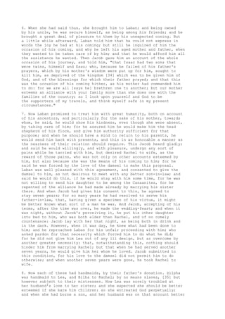 6. When she had said thus, she brought him to Laban; and being owned 
by his uncle, he was secure himself, as being among his friends; and he 
brought a great deal of pleasure to them by his unexpected coning. But 
a little while afterward, Laban told him that he could not express in 
words the joy he had at his coming; but still he inquired of him the 
occasion of his coming, and why he left his aged mother and father, when 
they wanted to be taken care of by him; and that he would afford him all 
the assistance he wanted. Then Jacob gave him an account of the whole 
occasion of his journey, and told him, "that Isaac had two sons that 
were twins, himself and Esau; who, because he failed of his father's 
prayers, which by his mother's wisdom were put up for him, sought to 
kill him, as deprived of the kingdom [34] which was to be given him of 
God, and of the blessings for which their father prayed; and that this 
was the occasion of his coming hither, as his mother had commanded him 
to do: for we are all [says he] brethren one to another; but our mother 
esteems an alliance with your family more than she does one with the 
families of the country; so I look upon yourself and God to be 
the supporters of my travels, and think myself safe in my present 
circumstances." 
7. Now Laban promised to treat him with great humanity, both on account 
of his ancestors, and particularly for the sake of his mother, towards 
whom, he said, he would show his kindness, even though she were absent, 
by taking care of him; for he assured him he would make him the head 
shepherd of his flock, and give him authority sufficient for that 
purpose; and when he should have a mind to return to his parents, he 
would send him back with presents, and this in as honorable a manner as 
the nearness of their relation should require. This Jacob heard gladly; 
and said he would willingly, and with pleasure, undergo any sort of 
pains while he tarried with him, but desired Rachel to wife, as the 
reward of those pains, who was not only on other accounts esteemed by 
him, but also because she was the means of his coming to him; for he 
said he was forced by the love of the damsel to make this proposal. 
Laban was well pleased with this agreement, and consented to give the 
damsel to him, as not desirous to meet with any better son-in-law; and 
said he would do this, if he would stay with him some time, for he was 
not willing to send his daughter to be among the Canaanites, for he 
repented of the alliance he had made already by marrying his sister 
there. And when Jacob had given his consent to this, he agreed to 
stay seven years; for so many years he had resolved to serve his 
father-in-law, that, having given a specimen of his virtue, it might 
be better known what sort of a man he was. And Jacob, accepting of his 
terms, after the time was over, he made the wedding-feast; and when it 
was night, without Jacob's perceiving it, he put his other daughter 
into bed to him, who was both elder than Rachel, and of no comely 
countenance: Jacob lay with her that night, as being both in drink and 
in the dark. However, when it was day, he knew what had been done to 
him; and he reproached Laban for his unfair proceeding with him; who 
asked pardon for that necessity which forced him to do what he did; 
for he did not give him Lea out of any ill design, but as overcome by 
another greater necessity: that, notwithstanding this, nothing should 
hinder him from marrying Rachel; but that when he had served another 
seven years, he would give him her whom he loved. Jacob submitted to 
this condition, for his love to the damsel did not permit him to do 
otherwise; and when another seven years were gone, he took Rachel to 
wife. 
8. Now each of these had handmaids, by their father's donation. Zilpha 
was handmaid to Lea, and Bilha to Rachel; by no means slaves, [35] but 
however subject to their mistresses. Now Lea was sorely troubled at 
her husband's love to her sister; and she expected she should be better 
esteemed if she bare him children: so she entreated God perpetually; 
and when she had borne a son, and her husband was on that account better 
 