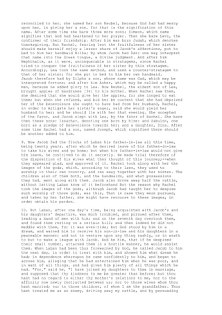reconciled to her, she named her son Reubel, because God had had mercy 
upon her, in giving her a son, for that is the signification of this 
name. After some time she bare three more sons; Simeon, which name 
signifies that God had hearkened to her prayer. Then she bare Levi, the 
confirmer of their friendship. After him was born Judah, which denotes 
thanksgiving. But Rachel, fearing lest the fruitfulness of her sister 
should make herself enjoy a lesser share of Jacob's affections, put to 
bed to him her handmaid Bilha; by whom Jacob had Dan: one may interpret 
that name into the Greek tongue, a divine judgment. And after him 
Nephthalim, as it were, unconquerable in stratagems, since Rachel 
tried to conquer the fruitfulness of her sister by this stratagem. 
Accordingly, Lea took the same method, and used a counter-stratagem to 
that of her sister; for she put to bed to him her own handmaid. 
Jacob therefore had by Zilpha a son, whose name was Gad, which may be 
interpreted fortune; and after him Asher, which may be called a happy 
man, because he added glory to Lea. Now Reubel, the eldest son of Lea, 
brought apples of mandrakes [36] to his mother. When Rachel saw them, 
she desired that she would give her the apples, for she longed to eat 
them; but when she refused, and bid her be content that she had deprived 
her of the benevolence she ought to have had from her husband, Rachel, 
in order to mitigate her sister's anger, said she would yield her 
husband to her; and he should lie with her that evening. She accepted 
of the favor, and Jacob slept with Lea, by the favor of Rachel. She bare 
then these sons: Issachar, denoting one born by hire: and Zabulon, one 
born as a pledge of benevolence towards her; and a daughter, Dina. After 
some time Rachel had a son, named Joseph, which signified there should 
be another added to him. 
9. Now Jacob fed the flocks of Laban his father-in-law all this time, 
being twenty years, after which he desired leave of his father-in-law 
to take his wives and go home; but when his father-in-law would not give 
him leave, he contrived to do it secretly. He made trial therefore of 
the disposition of his wives what they thought of this journey;--when 
they appeared glad, and approved of it. Rachel took along with her the 
images of the gods, which, according to their laws, they used to 
worship in their own country, and ran away together with her sister. The 
children also of them both, and the handmaids, and what possessions 
they had, went along with them. Jacob also drove away half the cattle, 
without letting Laban know of it beforehand But the reason why Rachel 
took the images of the gods, although Jacob had taught her to despise 
such worship of those gods, was this, That in case they were pursued, 
and taken by her father, she might have recourse to these images, in 
order obtain his pardon. 
10. But Laban, after one day's time, being acquainted with Jacob's and 
his daughters' departure, was much troubled, and pursued after them, 
leading a band of men with him; and on the seventh day overtook them, 
and found them resting on a certain hill; and then indeed he did not 
meddle with them, for it was even-tide; but God stood by him in a 
dream, and warned him to receive his son-in-law and his daughters in a 
peaceable manner; and not to venture upon any thing rashly, or in wrath 
to but to make a league with Jacob. And he him, that if he despised 
their small number, attacked them in a hostile manner, he would assist 
them. When Laban had been thus forewarned by God, he called Jacob to him 
the next day, in order to treat with him, and showed him what dream he 
had; in dependence whereupon he came confidently to him, and began to 
accuse him, alleging that he had entertained him when he was poor, and 
in want of all things, and had given him plenty of all things which he 
had. "For," said he, "I have joined my daughters to thee in marriage, 
and supposed that thy kindness to me be greater than before; but thou 
hast had no regard to either thy mother's relations to me, nor to the 
affinity now newly contracted between us; nor to those wives whom thou 
hast married; nor to those children, of whom I am the grandfather. Thou 
hast treated me as an enemy, driving away my cattle, and by persuading 
 