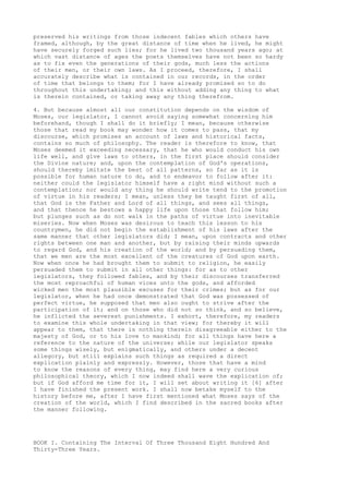 preserved his writings from those indecent fables which others have 
framed, although, by the great distance of time when he lived, he might 
have securely forged such lies; for he lived two thousand years ago; at 
which vast distance of ages the poets themselves have not been so hardy 
as to fix even the generations of their gods, much less the actions 
of their men, or their own laws. As I proceed, therefore, I shall 
accurately describe what is contained in our records, in the order 
of time that belongs to them; for I have already promised so to do 
throughout this undertaking; and this without adding any thing to what 
is therein contained, or taking away any thing therefrom. 
4. But because almost all our constitution depends on the wisdom of 
Moses, our legislator, I cannot avoid saying somewhat concerning him 
beforehand, though I shall do it briefly; I mean, because otherwise 
those that read my book may wonder how it comes to pass, that my 
discourse, which promises an account of laws and historical facts, 
contains so much of philosophy. The reader is therefore to know, that 
Moses deemed it exceeding necessary, that he who would conduct his own 
life well, and give laws to others, in the first place should consider 
the Divine nature; and, upon the contemplation of God's operations, 
should thereby imitate the best of all patterns, so far as it is 
possible for human nature to do, and to endeavor to follow after it: 
neither could the legislator himself have a right mind without such a 
contemplation; nor would any thing he should write tend to the promotion 
of virtue in his readers; I mean, unless they be taught first of all, 
that God is the Father and Lord of all things, and sees all things, 
and that thence he bestows a happy life upon those that follow him; 
but plunges such as do not walk in the paths of virtue into inevitable 
miseries. Now when Moses was desirous to teach this lesson to his 
countrymen, he did not begin the establishment of his laws after the 
same manner that other legislators did; I mean, upon contracts and other 
rights between one man and another, but by raising their minds upwards 
to regard God, and his creation of the world; and by persuading them, 
that we men are the most excellent of the creatures of God upon earth. 
Now when once he had brought them to submit to religion, he easily 
persuaded them to submit in all other things: for as to other 
legislators, they followed fables, and by their discourses transferred 
the most reproachful of human vices unto the gods, and afforded 
wicked men the most plausible excuses for their crimes; but as for our 
legislator, when he had once demonstrated that God was possessed of 
perfect virtue, he supposed that men also ought to strive after the 
participation of it; and on those who did not so think, and so believe, 
he inflicted the severest punishments. I exhort, therefore, my readers 
to examine this whole undertaking in that view; for thereby it will 
appear to them, that there is nothing therein disagreeable either to the 
majesty of God, or to his love to mankind; for all things have here a 
reference to the nature of the universe; while our legislator speaks 
some things wisely, but enigmatically, and others under a decent 
allegory, but still explains such things as required a direct 
explication plainly and expressly. However, those that have a mind 
to know the reasons of every thing, may find here a very curious 
philosophical theory, which I now indeed shall wave the explication of; 
but if God afford me time for it, I will set about writing it [6] after 
I have finished the present work. I shall now betake myself to the 
history before me, after I have first mentioned what Moses says of the 
creation of the world, which I find described in the sacred books after 
the manner following. 
BOOK I. Containing The Interval Of Three Thousand Eight Hundred And 
Thirty-Three Years. 
 