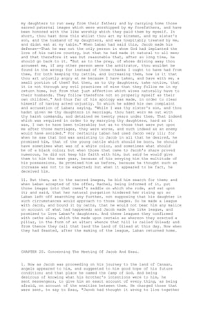 my daughters to run away from their father; and by carrying home those 
sacred paternal images which were worshipped by my forefathers, and have 
been honored with the like worship which they paid them by myself. In 
short, thou hast done this whilst thou art my kinsman, and my sister's 
son, and the husband of my daughters, and was hospitably treated by me, 
and didst eat at my table." When Laban had said this, Jacob made his 
defense--That he was not the only person in whom God had implanted the 
love of his native country, but that he had made it natural to all men; 
and that therefore it was but reasonable that, after so long time, he 
should go back to it. "But as to the prey, of whose driving away thou 
accusest me, if any other person were the arbitrator, thou wouldst be 
found in the wrong; for instead of those thanks I ought to have had from 
thee, for both keeping thy cattle, and increasing them, how is it that 
thou art unjustly angry at me because I have taken, and have with me, a 
small portion of them? But then, as to thy daughters, take notice, that 
it is not through any evil practices of mine that they follow me in my 
return home, but from that just affection which wives naturally have to 
their husbands. They follow therefore not so properly myself as their 
own children." And thus far of his apology was made, in order to clear 
himself of having acted unjustly. To which he added his own complaint 
and accusation of Laban; saying, "While I was thy sister's son, and thou 
hadst given me thy daughters in marriage, thou hast worn me out with 
thy harsh commands, and detained me twenty years under them. That indeed 
which was required in order to my marrying thy daughters, hard as it 
was, I own to have been tolerable; but as to those that were put upon 
me after those marriages, they were worse, and such indeed as an enemy 
would have avoided." For certainly Laban had used Jacob very ill; for 
when he saw that God was assisting to Jacob in all that he desired, he 
promised him, that of the young cattle which should be born, he should 
have sometimes what was of a white color, and sometimes what should 
be of a black color; but when those that came to Jacob's share proved 
numerous, he did not keep his faith with him, but said he would give 
them to him the next year, because of his envying him the multitude of 
his possessions. He promised him as before, because he thought such an 
increase was not to be expected; but when it appeared to be fact, he 
deceived him. 
11. But then, as to the sacred images, he bid him search for them; and 
when Laban accepted of the offer, Rachel, being informed of it, put 
those images into that camel's saddle on which she rode, and sat upon 
it; and said, that her natural purgation hindered her rising up: so 
Laban left off searching any further, not supposing that his daughter in 
such circumstances would approach to those images. So he made a league 
with Jacob, and bound it by oaths, that he would not bear him any malice 
on account of what had happened; and Jacob made the like league, and 
promised to love Laban's daughters. And these leagues they confirmed 
with oaths also, which the made upon certain as whereon they erected a 
pillar, in the form of an altar: whence that hill is called Gilead; and 
from thence they call that land the Land of Gilead at this day. Now when 
they had feasted, after the making of the league, Laban returned home. 
CHAPTER 20. Concerning The Meeting Of Jacob And Esau. 
1. Now as Jacob was proceeding on his journey to the land of Canaan, 
angels appeared to him, and suggested to him good hope of his future 
condition; and that place he named the Camp of God. And being 
desirous of knowing what his brother's intentions were to him, he 
sent messengers, to give him an exact account of every thing, as being 
afraid, on account of the enmities between them. He charged those that 
were sent, to say to Esau, "Jacob had thought it wrong to live together 
 