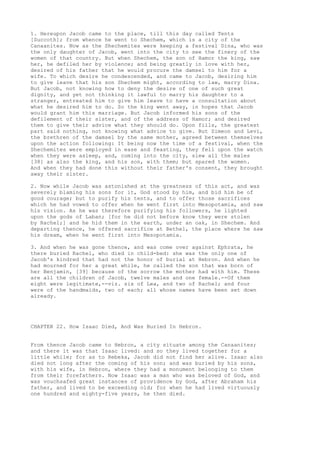 1. Hereupon Jacob came to the place, till this day called Tents 
[Succoth]; from whence he went to Shechem, which is a city of the 
Canaanites. Now as the Shechemites were keeping a festival Dina, who was 
the only daughter of Jacob, went into the city to see the finery of the 
women of that country. But when Shechem, the son of Hamor the king, saw 
her, he defiled her by violence; and being greatly in love with her, 
desired of his father that he would procure the damsel to him for a 
wife. To which desire he condescended, and came to Jacob, desiring him 
to give leave that his son Shechem might, according to law, marry Dina. 
But Jacob, not knowing how to deny the desire of one of such great 
dignity, and yet not thinking it lawful to marry his daughter to a 
stranger, entreated him to give him leave to have a consultation about 
what he desired him to do. So the king went away, in hopes that Jacob 
would grant him this marriage. But Jacob informed his sons of the 
defilement of their sister, and of the address of Hamor; and desired 
them to give their advice what they should do. Upon fills, the greatest 
part said nothing, not knowing what advice to give. But Simeon and Levi, 
the brethren of the damsel by the same mother, agreed between themselves 
upon the action following: It being now the time of a festival, when the 
Shechemites were employed in ease and feasting, they fell upon the watch 
when they were asleep, and, coming into the city, slew all the males 
[38] as also the king, and his son, with them; but spared the women. 
And when they had done this without their father's consent, they brought 
away their sister. 
2. Now while Jacob was astonished at the greatness of this act, and was 
severely blaming his sons for it, God stood by him, and bid him be of 
good courage; but to purify his tents, and to offer those sacrifices 
which he had vowed to offer when he went first into Mesopotamia, and saw 
his vision. As he was therefore purifying his followers, he lighted 
upon the gods of Laban; [for he did not before know they were stolen 
by Rachel;] and he hid them in the earth, under an oak, in Shechem. And 
departing thence, he offered sacrifice at Bethel, the place where he saw 
his dream, when he went first into Mesopotamia. 
3. And when he was gone thence, and was come over against Ephrata, he 
there buried Rachel, who died in child-bed: she was the only one of 
Jacob's kindred that had not the honor of burial at Hebron. And when he 
had mourned for her a great while, he called the son that was born of 
her Benjamin, [39] because of the sorrow the mother had with him. These 
are all the children of Jacob, twelve males and one female.--Of them 
eight were legitimate,--viz. six of Lea, and two of Rachel; and four 
were of the handmaids, two of each; all whose names have been set down 
already. 
CHAPTER 22. How Isaac Died, And Was Buried In Hebron. 
From thence Jacob came to Hebron, a city situate among the Canaanites; 
and there it was that Isaac lived: and so they lived together for a 
little while; for as to Rebeka, Jacob did not find her alive. Isaac also 
died not long after the coming of his son; and was buried by his sons, 
with his wife, in Hebron, where they had a monument belonging to them 
from their forefathers. Now Isaac was a man who was beloved of God, and 
was vouchsafed great instances of providence by God, after Abraham his 
father, and lived to be exceeding old; for when he had lived virtuously 
one hundred and eighty-five years, he then died. 
 