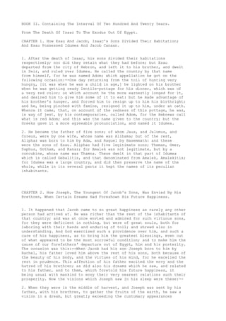 BOOK II. Containing The Interval Of Two Hundred And Twenty Years. 
From The Death Of Isaac To The Exodus Out Of Egypt. 
CHAPTER 1. How Esau And Jacob, Isaac's Sons Divided Their Habitation; 
And Esau Possessed Idumea And Jacob Canaan. 
1. After the death of Isaac, his sons divided their habitations 
respectively; nor did they retain what they had before; but Esau 
departed from the city of Hebron, and left it to his brother, and dwelt 
in Seir, and ruled over Idumea. He called the country by that name 
from himself, for he was named Adom; which appellation he got on the 
following occasion:--One day returning from the toil of hunting very 
hungry, [it was when he was a child in age,] he lighted on his brother 
when he was getting ready lentile-pottage for his dinner, which was of 
a very red color; on which account he the more earnestly longed for it, 
and desired him to give him some of it to eat: but he made advantage of 
his brother's hunger, and forced him to resign up to him his birthright; 
and he, being pinched with famine, resigned it up to him, under an oath. 
Whence it came, that, on account of the redness of this pottage, he was, 
in way of jest, by his contemporaries, called Adom, for the Hebrews call 
what is red Adom; and this was the name given to the country; but the 
Greeks gave it a more agreeable pronunciation, and named it Idumea. 
2. He became the father of five sons; of whom Jaus, and Jalomus, and 
Coreus, were by one wife, whose name was Alibama; but of the rest, 
Aliphaz was born to him by Ada, and Raguel by Basemmath: and these 
were the sons of Esau. Aliphaz had five legitimate sons; Theman, Omer, 
Saphus, Gotham, and Kanaz; for Amalek was not legitimate, but by a 
concubine, whose name was Thamna. These dwelt in that part of Idumea 
which is called Gebalitis, and that denominated from Amalek, Amalekitis; 
for Idumea was a large country, and did then preserve the name of the 
whole, while in its several parts it kept the names of its peculiar 
inhabitants. 
CHAPTER 2. How Joseph, The Youngest Of Jacob's Sons, Was Envied By His 
Brethren, When Certain Dreams Had Foreshown His Future Happiness. 
1. It happened that Jacob came to so great happiness as rarely any other 
person had arrived at. He was richer than the rest of the inhabitants of 
that country; and was at once envied and admired for such virtuous sons, 
for they were deficient in nothing, but were of great souls, both for 
laboring with their hands and enduring of toil; and shrewd also in 
understanding. And God exercised such a providence over him, and such a 
care of his happiness, as to bring him the greatest blessings, even out 
of what appeared to be the most sorrowful condition; and to make him the 
cause of our forefathers' departure out of Egypt, him and his posterity. 
The occasion was this:--When Jacob had his son Joseph born to him by 
Rachel, his father loved him above the rest of his sons, both because of 
the beauty of his body, and the virtues of his mind, for he excelled the 
rest in prudence. This affection of his father excited the envy and the 
hatred of his brethren; as did also his dreams which he saw, and related 
to his father, and to them, which foretold his future happiness, it 
being usual with mankind to envy their very nearest relations such their 
prosperity. Now the visions which Joseph saw in his sleep were these:-- 
2. When they were in the middle of harvest, and Joseph was sent by his 
father, with his brethren, to gather the fruits of the earth, he saw a 
vision in a dream, but greatly exceeding the customary appearances 
 