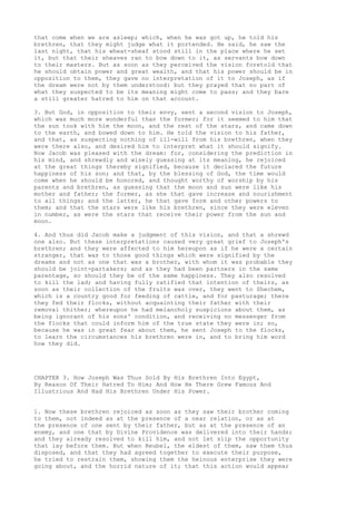 that come when we are asleep; which, when he was got up, he told his 
brethren, that they might judge what it portended. He said, he saw the 
last night, that his wheat-sheaf stood still in the place where he set 
it, but that their sheaves ran to bow down to it, as servants bow down 
to their masters. But as soon as they perceived the vision foretold that 
he should obtain power and great wealth, and that his power should be in 
opposition to them, they gave no interpretation of it to Joseph, as if 
the dream were not by them understood: but they prayed that no part of 
what they suspected to be its meaning might come to pass; and they bare 
a still greater hatred to him on that account. 
3. But God, in opposition to their envy, sent a second vision to Joseph, 
which was much more wonderful than the former; for it seemed to him that 
the sun took with him the moon, and the rest of the stars, and came down 
to the earth, and bowed down to him. He told the vision to his father, 
and that, as suspecting nothing of ill-will from his brethren, when they 
were there also, and desired him to interpret what it should signify. 
Now Jacob was pleased with the dream: for, considering the prediction in 
his mind, and shrewdly and wisely guessing at its meaning, he rejoiced 
at the great things thereby signified, because it declared the future 
happiness of his son; and that, by the blessing of God, the time would 
come when he should be honored, and thought worthy of worship by his 
parents and brethren, as guessing that the moon and sun were like his 
mother and father; the former, as she that gave increase and nourishment 
to all things; and the latter, he that gave form and other powers to 
them; and that the stars were like his brethren, since they were eleven 
in number, as were the stars that receive their power from the sun and 
moon. 
4. And thus did Jacob make a judgment of this vision, and that a shrewd 
one also. But these interpretations caused very great grief to Joseph's 
brethren; and they were affected to him hereupon as if he were a certain 
stranger, that was to those good things which were signified by the 
dreams and not as one that was a brother, with whom it was probable they 
should be joint-partakers; and as they had been partners in the same 
parentage, so should they be of the same happiness. They also resolved 
to kill the lad; and having fully ratified that intention of theirs, as 
soon as their collection of the fruits was over, they went to Shechem, 
which is a country good for feeding of cattle, and for pasturage; there 
they fed their flocks, without acquainting their father with their 
removal thither; whereupon he had melancholy suspicions about them, as 
being ignorant of his sons' condition, and receiving no messenger from 
the flocks that could inform him of the true state they were in; so, 
because he was in great fear about them, he sent Joseph to the flocks, 
to learn the circumstances his brethren were in, and to bring him word 
how they did. 
CHAPTER 3. How Joseph Was Thus Sold By His Brethren Into Egypt, 
By Reason Of Their Hatred To Him; And How He There Grew Famous And 
Illustrious And Had His Brethren Under His Power. 
1. Now these brethren rejoiced as soon as they saw their brother coming 
to them, not indeed as at the presence of a near relation, or as at 
the presence of one sent by their father, but as at the presence of an 
enemy, and one that by Divine Providence was delivered into their hands; 
and they already resolved to kill him, and not let slip the opportunity 
that lay before them. But when Reubel, the eldest of them, saw them thus 
disposed, and that they had agreed together to execute their purpose, 
he tried to restrain them, showing them the heinous enterprise they were 
going about, and the horrid nature of it; that this action would appear 
 