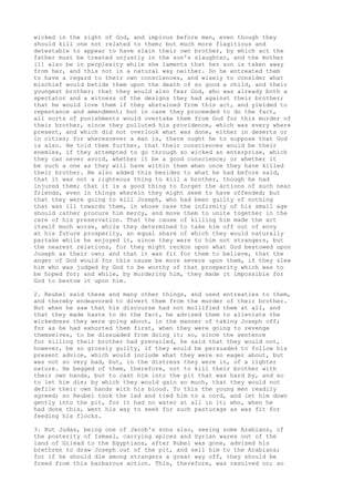 wicked in the sight of God, and impious before men, even though they 
should kill one not related to them; but much more flagitious and 
detestable to appear to have slain their own brother, by which act the 
father must be treated unjustly in the son's slaughter, and the mother 
[1] also be in perplexity while she laments that her son is taken away 
from her, and this not in a natural way neither. So he entreated them 
to have a regard to their own consciences, and wisely to consider what 
mischief would betide them upon the death of so good a child, and their 
youngest brother; that they would also fear God, who was already both a 
spectator and a witness of the designs they had against their brother; 
that he would love them if they abstained from this act, and yielded to 
repentance and amendment; but in case they proceeded to do the fact, 
all sorts of punishments would overtake them from God for this murder of 
their brother, since they polluted his providence, which was every where 
present, and which did not overlook what was done, either in deserts or 
in cities; for wheresoever a man is, there ought he to suppose that God 
is also. He told them further, that their consciences would be their 
enemies, if they attempted to go through so wicked an enterprise, which 
they can never avoid, whether it be a good conscience; or whether it 
be such a one as they will have within them when once they have killed 
their brother. He also added this besides to what he had before said, 
that it was not a righteous thing to kill a brother, though he had 
injured them; that it is a good thing to forget the actions of such near 
friends, even in things wherein they might seem to have offended; but 
that they were going to kill Joseph, who had been guilty of nothing 
that was ill towards them, in whose case the infirmity of his small age 
should rather procure him mercy, and move them to unite together in the 
care of his preservation. That the cause of killing him made the act 
itself much worse, while they determined to take him off out of envy 
at his future prosperity, an equal share of which they would naturally 
partake while he enjoyed it, since they were to him not strangers, but 
the nearest relations, for they might reckon upon what God bestowed upon 
Joseph as their own; and that it was fit for them to believe, that the 
anger of God would for this cause be more severe upon them, if they slew 
him who was judged by God to be worthy of that prosperity which was to 
be hoped for; and while, by murdering him, they made it impossible for 
God to bestow it upon him. 
2. Reubel said these and many other things, and used entreaties to them, 
and thereby endeavored to divert them from the murder of their brother. 
But when he saw that his discourse had not mollified them at all, and 
that they made haste to do the fact, he advised them to alleviate the 
wickedness they were going about, in the manner of taking Joseph off; 
for as he had exhorted them first, when they were going to revenge 
themselves, to be dissuaded from doing it; so, since the sentence 
for killing their brother had prevailed, he said that they would not, 
however, be so grossly guilty, if they would be persuaded to follow his 
present advice, which would include what they were so eager about, but 
was not so very bad, but, in the distress they were in, of a lighter 
nature. He begged of them, therefore, not to kill their brother with 
their own hands, but to cast him into the pit that was hard by, and so 
to let him die; by which they would gain so much, that they would not 
defile their own hands with his blood. To this the young men readily 
agreed; so Reubel took the lad and tied him to a cord, and let him down 
gently into the pit, for it had no water at all in it; who, when he 
had done this, went his way to seek for such pasturage as was fit for 
feeding his flocks. 
3. But Judas, being one of Jacob's sons also, seeing some Arabians, of 
the posterity of Ismael, carrying spices and Syrian wares out of the 
land of Gilead to the Egyptians, after Rubel was gone, advised his 
brethren to draw Joseph out of the pit, and sell him to the Arabians; 
for if he should die among strangers a great way off, they should be 
freed from this barbarous action. This, therefore, was resolved on; so 
 