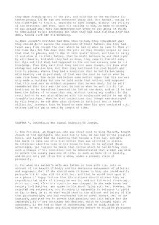 they drew Joseph up out of the pit, and sold him to the merchants for 
twenty pounds [2] He was now seventeen years old. But Reubel, coming in 
the night-time to the pit, resolved to save Joseph, without the privity 
of his brethren; and when, upon his calling to him, he made no answer, 
he was afraid that they had destroyed him after he was gone; of which 
he complained to his brethren; but when they had told him what they had 
done, Reubel left off his mourning. 
4. When Joseph's brethren had done thus to him, they considered what 
they should do to escape the suspicions of their father. Now they had 
taken away from Joseph the coat which he had on when he came to them at 
the time they let him down into the pit; so they thought proper to tear 
that coat to pieces, and to dip it into goats' blood, and then to carry 
it and show it to their father, that he might believe he was destroyed 
by wild beasts. And when they had so done, they came to the old man, 
but this not till what had happened to his son had already come to his 
knowledge. Then they said that they had not seen Joseph, nor knew what 
mishap had befallen him; but that they had found his coat bloody and 
torn to pieces, whence they had a suspicion that he had fallen among 
wild beasts, and so perished, if that was the coat he had on when he 
came from home. Now Jacob had before some better hopes that his son was 
only made a captive; but now he laid aside that notion, and supposed 
that this coat was an evident argument that he was dead, for he well 
remembered that this was the coat he had on when he sent him to his 
brethren; so he hereafter lamented the lad as now dead, and as if he had 
been the father of no more than one, without taking any comfort in the 
rest; and so he was also affected with his misfortune before he met with 
Joseph's brethren, when he also conjectured that Joseph was destroyed 
by wild beasts. He sat down also clothed in sackcloth and in heavy 
affliction, insomuch that he found no ease when his sons comforted him, 
neither did his pains remit by length of time. 
CHAPTER 4. Concerning The Signal Chastity Of Joseph. 
1. Now Potiphar, an Egyptian, who was chief cook to king Pharaoh, bought 
Joseph of the merchants, who sold him to him. He had him in the greatest 
honor, and taught him the learning that became a free man, and gave 
him leave to make use of a diet better than was allotted to slaves. 
He intrusted also the care of his house to him. So he enjoyed these 
advantages, yet did not he leave that virtue which he had before, upon 
such a change of his condition; but he demonstrated that wisdom was able 
to govern the uneasy passions of life, in such as have it in reality, 
and do not only put it on for a show, under a present state of 
prosperity. 
2. For when his master's wife was fallen in love with him, both on 
account of his beauty of body, and his dexterous management of affairs; 
and supposed, that if she should make it known to him, she could easily 
persuade him to come and lie with her, and that he would look upon it 
as a piece of happy fortune that his mistress should entreat him, as 
regarding that state of slavery he was in, and not his moral character, 
which continued after his condition was changed. So she made known her 
naughty inclinations, and spake to him about lying with her. However, he 
rejected her entreaties, not thinking it agreeable to religion to yield 
so far to her, as to do what would tend to the affront and injury of him 
that purchased him, and had vouchsafed him so great honors. He, on the 
contrary, exhorted her to govern that passion; and laid before her the 
impossibility of her obtaining her desires, which he thought might be 
conquered, if she had no hope of succeeding; and he said, that as to 
himself, he would endure any thing whatever before he would be persuaded 
 