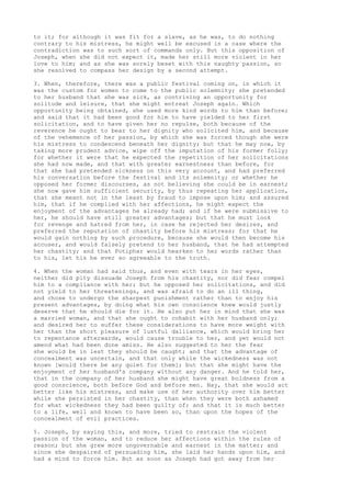 to it; for although it was fit for a slave, as he was, to do nothing 
contrary to his mistress, he might well be excused in a case where the 
contradiction was to such sort of commands only. But this opposition of 
Joseph, when she did not expect it, made her still more violent in her 
love to him; and as she was sorely beset with this naughty passion, so 
she resolved to compass her design by a second attempt. 
3. When, therefore, there was a public festival coming on, in which it 
was the custom for women to come to the public solemnity; she pretended 
to her husband that she was sick, as contriving an opportunity for 
solitude and leisure, that she might entreat Joseph again. Which 
opportunity being obtained, she used more kind words to him than before; 
and said that it had been good for him to have yielded to her first 
solicitation, and to have given her no repulse, both because of the 
reverence he ought to bear to her dignity who solicited him, and because 
of the vehemence of her passion, by which she was forced though she were 
his mistress to condescend beneath her dignity; but that he may now, by 
taking more prudent advice, wipe off the imputation of his former folly; 
for whether it were that he expected the repetition of her solicitations 
she had now made, and that with greater earnestness than before, for 
that she had pretended sickness on this very account, and had preferred 
his conversation before the festival and its solemnity; or whether he 
opposed her former discourses, as not believing she could be in earnest; 
she now gave him sufficient security, by thus repeating her application, 
that she meant not in the least by fraud to impose upon him; and assured 
him, that if he complied with her affections, he might expect the 
enjoyment of the advantages he already had; and if he were submissive to 
her, he should have still greater advantages; but that he must look 
for revenge and hatred from her, in case he rejected her desires, and 
preferred the reputation of chastity before his mistress; for that he 
would gain nothing by such procedure, because she would then become his 
accuser, and would falsely pretend to her husband, that he had attempted 
her chastity; and that Potiphar would hearken to her words rather than 
to his, let his be ever so agreeable to the truth. 
4. When the woman had said thus, and even with tears in her eyes, 
neither did pity dissuade Joseph from his chastity, nor did fear compel 
him to a compliance with her; but he opposed her solicitations, and did 
not yield to her threatenings, and was afraid to do an ill thing, 
and chose to undergo the sharpest punishment rather than to enjoy his 
present advantages, by doing what his own conscience knew would justly 
deserve that he should die for it. He also put her in mind that she was 
a married woman, and that she ought to cohabit with her husband only; 
and desired her to suffer these considerations to have more weight with 
her than the short pleasure of lustful dalliance, which would bring her 
to repentance afterwards, would cause trouble to her, and yet would not 
amend what had been done amiss. He also suggested to her the fear 
she would be in lest they should be caught; and that the advantage of 
concealment was uncertain, and that only while the wickedness was not 
known [would there be any quiet for them]; but that she might have the 
enjoyment of her husband's company without any danger. And he told her, 
that in the company of her husband she might have great boldness from a 
good conscience, both before God and before men. Nay, that she would act 
better like his mistress, and make use of her authority over him better 
while she persisted in her chastity, than when they were both ashamed 
for what wickedness they had been guilty of; and that it is much better 
to a life, well and known to have been so, than upon the hopes of the 
concealment of evil practices. 
5. Joseph, by saying this, and more, tried to restrain the violent 
passion of the woman, and to reduce her affections within the rules of 
reason; but she grew more ungovernable and earnest in the matter; and 
since she despaired of persuading him, she laid her hands upon him, and 
had a mind to force him. But as soon as Joseph had got away from her 
 