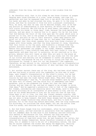 underwent from the king, God did also add to him trouble from his 
dreams. 
2. He therefore said, that in his sleep he saw three clusters of grapes 
hanging upon three branches of a vine, large already, and ripe for 
gathering; and that he squeezed them into a cup which the king held in 
his hand; and when he had strained the wine, he gave it to the king to 
drink, and that he received it from him with a pleasant countenance. 
This, he said, was what he saw; and he desired Joseph, that if he had 
any portion of understanding in such matters, he would tell him what 
this vision foretold. Who bid him be of good cheer, and expect to be 
loosed from his bonds in three days' time, because the king desired his 
service, and was about to restore him to it again; for he let him know 
that God bestows the fruit of the vine upon men for good; which wine is 
poured out to him, and is the pledge of fidelity and mutual confidence 
among men; and puts an end to their quarrels, takes away passion and 
grief out of the minds of them that use it, and makes them cheerful. 
"Thou sayest that thou didst squeeze this wine from three clusters of 
grapes with thine hands, and that the king received it: know, therefore, 
that this vision is for thy good, and foretells a release from thy 
present distress within the same number of days as the branches had 
whence thou gatheredst thy grapes in thy sleep. However, remember 
what prosperity I have foretold thee when thou hast found it true by 
experience; and when thou art in authority, do not overlook us in this 
prison, wherein thou wilt leave us when thou art gone to the place we 
have foretold; for we are not in prison for any crime; but for the sake 
of our virtue and sobriety are we condemned to suffer the penalty of 
malefactors, and because we are not willing to injure him that has thus 
distressed us, though it were for our own pleasure." The cupbearer, 
therefore, as was natural to do, rejoiced to hear such an interpretation 
of his dream, and waited the completion of what had been thus shown him 
beforehand. 
3. But another servant there was of the king, who had been chief baker, 
and was now bound in prison with the cupbearer; he also was in good 
hope, upon Joseph's interpretation of the other's vision, for he had 
seen a dream also; so he desired that Joseph would tell him what the 
visions he had seen the night before might mean. They were these that 
follow:--"Methought," says he, "I carried three baskets upon my head; 
two were full of loaves, and the third full of sweetmeats and other 
eatables, such as are prepared for kings; but that the fowls came 
flying, and eat them all up, and had no regard to my attempt to drive 
them away." And he expected a prediction like to that of the cupbearer. 
But Joseph, considering and reasoning about the dream, said to him, that 
he would willingly be an interpreter of good events to him, and not of 
such as his dream denounced to him; but he told him that he had only 
three days in all to live, for that the [three] baskets signify, that 
on the third day he should be crucified, and devoured by fowls, while he 
was not able to help himself. Now both these dreams had the same several 
events that Joseph foretold they should have, and this to both the 
parties; for on the third day before mentioned, when the king solemnized 
his birth-day, he crucified the chief baker, but set the butler free 
from his bonds, and restored him to his former ministration. 
4. But God freed Joseph from his confinement, after he had endured his 
bonds two years, and had received no assistance from the cupbearer, who 
did not remember what he had said to him formerly; and God contrived 
this method of deliverance for him. Pharaoh the king had seen in 
his sleep the same evening two visions; and after them had the 
interpretations of them both given him. He had forgotten the latter, but 
retained the dreams themselves. Being therefore troubled at what he had 
seen, for it seemed to him to be all of a melancholy nature, the next 
day he called together the wisest men among the Egyptians, desiring 
to learn from them the interpretation of his dreams. But when they 
 