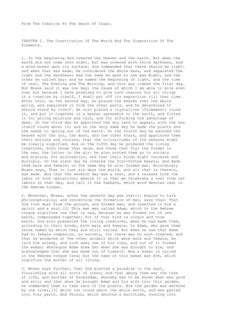 From The Creation To The Death Of Isaac. 
CHAPTER 1. The Constitution Of The World And The Disposition Of The 
Elements. 
1. In the beginning God created the heaven and the earth. But when the 
earth did not come into sight, but was covered with thick darkness, and 
a wind moved upon its surface, God commanded that there should be light: 
and when that was made, he considered the whole mass, and separated the 
light and the darkness; and the name he gave to one was Night, and the 
other he called Day: and he named the beginning of light, and the time 
of rest, The Evening and The Morning, and this was indeed the first day. 
But Moses said it was one day; the cause of which I am able to give even 
now; but because I have promised to give such reasons for all things 
in a treatise by itself, I shall put off its exposition till that time. 
After this, on the second day, he placed the heaven over the whole 
world, and separated it from the other parts, and he determined it 
should stand by itself. He also placed a crystalline [firmament] round 
it, and put it together in a manner agreeable to the earth, and fitted 
it for giving moisture and rain, and for affording the advantage of 
dews. On the third day he appointed the dry land to appear, with the sea 
itself round about it; and on the very same day he made the plants and 
the seeds to spring out of the earth. On the fourth day he adorned the 
heaven with the sun, the moon, and the other stars, and appointed them 
their motions and courses, that the vicissitudes of the seasons might 
be clearly signified. And on the fifth day he produced the living 
creatures, both those that swim, and those that fly; the former in 
the sea, the latter in the air: he also sorted them as to society 
and mixture, for procreation, and that their kinds might increase and 
multiply. On the sixth day he created the four-footed beasts, and made 
them male and female: on the same day he also formed man. Accordingly 
Moses says, That in just six days the world, and all that is therein, 
was made. And that the seventh day was a rest, and a release from the 
labor of such operations; whence it is that we Celebrate a rest from our 
labors on that day, and call it the Sabbath, which word denotes rest in 
the Hebrew tongue. 
2. Moreover, Moses, after the seventh day was over[1] begins to talk 
philosophically; and concerning the formation of man, says thus: That 
God took dust from the ground, and formed man, and inserted in him a 
spirit and a soul.[2] This man was called Adam, which in the Hebrew 
tongue signifies one that is red, because he was formed out of red 
earth, compounded together; for of that kind is virgin and true 
earth. God also presented the living creatures, when he had made them, 
according to their kinds, both male and female, to Adam, who gave them 
those names by which they are still called. But when he saw that Adam 
had no female companion, no society, for there was no such created, and 
that he wondered at the other animals which were male and female, he 
laid him asleep, and took away one of his ribs, and out of it formed 
the woman; whereupon Adam knew her when she was brought to him, and 
acknowledged that she was made out of himself. Now a woman is called 
in the Hebrew tongue Issa; but the name of this woman was Eve, which 
signifies the mother of all living. 
3. Moses says further, that God planted a paradise in the east, 
flourishing with all sorts of trees; and that among them was the tree 
of life, and another of knowledge, whereby was to be known what was good 
and evil; and that when he brought Adam and his wife into this garden, 
he commanded them to take care of the plants. Now the garden was watered 
by one river,[3] which ran round about the whole earth, and was parted 
into four parts. And Phison, which denotes a multitude, running into 
 