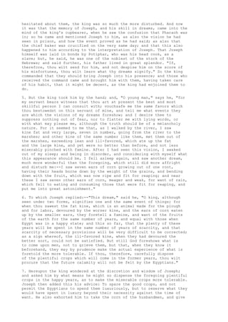 hesitated about them, the king was so much the more disturbed. And now 
it was that the memory of Joseph, and his skill in dreams, came into the 
mind of the king's cupbearer, when he saw the confusion that Pharaoh was 
in; so he came and mentioned Joseph to him, as also the vision he had 
seen in prison, and how the event proved as he had said; as also that 
the chief baker was crucified on the very same day; and that this also 
happened to him according to the interpretation of Joseph. That Joseph 
himself was laid in bonds by Potiphar, who was his head cook, as a 
slave; but, he said, he was one of the noblest of the stock of the 
Hebrews; and said further, his father lived in great splendor. "If, 
therefore, thou wilt send for him, and not despise him on the score of 
his misfortunes, thou wilt learn what thy dreams signify." So the king 
commanded that they should bring Joseph into his presence; and those who 
received the command came and brought him with them, having taken care 
of his habit, that it might be decent, as the king had enjoined them to 
do. 
5. But the king took him by the hand; and, "O young man," says he, "for 
my servant bears witness that thou art at present the best and most 
skillful person I can consult with; vouchsafe me the same favors which 
thou bestowedst on this servant of mine, and tell me what events they 
are which the visions of my dreams foreshow; and I desire thee to 
suppress nothing out of fear, nor to flatter me with lying words, or 
with what may please me, although the truth should be of a melancholy 
nature. For it seemed to me that, as I walked by the river, I saw 
kine fat and very large, seven in number, going from the river to the 
marshes; and other kine of the same number like them, met them out of 
the marshes, exceeding lean and ill-favored, which ate up the fat 
and the large kine, and yet were no better than before, and not less 
miserably pinched with famine. After I had seen this vision, I awaked 
out of my sleep; and being in disorder, and considering with myself what 
this appearance should be, I fell asleep again, and saw another dream, 
much more wonderful than the foregoing, which still did more affright 
and disturb me:--I saw seven ears of corn growing out of one root, 
having their heads borne down by the weight of the grains, and bending 
down with the fruit, which was now ripe and fit for reaping; and near 
these I saw seven other ears of corn, meager and weak, for want of rain, 
which fell to eating and consuming those that were fit for reaping, and 
put me into great astonishment." 
6. To which Joseph replied:--"This dream," said he, "O king, although 
seen under two forms, signifies one and the same event of things; for 
when thou sawest the fat kine, which is an animal made for the plough 
and for labor, devoured by the worser kine, and the ears of corn eaten 
up by the smaller ears, they foretell a famine, and want of the fruits 
of the earth for the same number of years, and equal with those when 
Egypt was in a happy state; and this so far, that the plenty of these 
years will be spent in the same number of years of scarcity, and that 
scarcity of necessary provisions will be very difficult to be corrected; 
as a sign whereof, the ill-favored kine, when they had devoured the 
better sort, could not be satisfied. But still God foreshows what is 
to come upon men, not to grieve them, but that, when they know it 
beforehand, they may by prudence make the actual experience of what is 
foretold the more tolerable. If thou, therefore, carefully dispose 
of the plentiful crops which will come in the former years, thou wilt 
procure that the future calamity will not be felt by the Egyptians." 
7. Hereupon the king wondered at the discretion and wisdom of Joseph; 
and asked him by what means he might so dispense the foregoing plentiful 
crops in the happy years, as to make the miserable crops more tolerable. 
Joseph then added this his advice: To spare the good crops, and not 
permit the Egyptians to spend them luxuriously, but to reserve what they 
would have spent in luxury beyond their necessity against the time of 
want. He also exhorted him to take the corn of the husbandmen, and give 
 