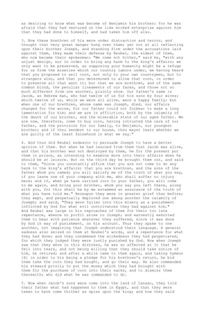 as desiring to know what was become of Benjamin his brother; for he was 
afraid that they had ventured on the like wicked enterprise against him 
that they had done to himself, and had taken him off also. 
3. Now these brethren of his were under distraction and terror, and 
thought that very great danger hung over them; yet not at all reflecting 
upon their brother Joseph, and standing firm under the accusations laid 
against them, they made their defense by Reubel, the eldest of them, 
who now became their spokesman: "We come not hither," said he, "with any 
unjust design, nor in order to bring any harm to the king's affairs; we 
only want to be preserved, as supposing your humanity might be a refuge 
for us from the miseries which our country labors under, we having heard 
that you proposed to sell corn, not only to your own countrymen, but to 
strangers also, and that you determined to allow that corn, in order 
to preserve all that want it; but that we are brethren, and of the same 
common blood, the peculiar lineaments of our faces, and those not so 
much different from one another, plainly show. Our father's name is 
Jacob, an Hebrew man, who had twelve of us for his sons by four wives; 
which twelve of us, while we were all alive, were a happy family; but 
when one of our brethren, whose name was Joseph, died, our affairs 
changed for the worse, for our father could not forbear to make a long 
lamentation for him; and we are in affliction, both by the calamity of 
the death of our brother, and the miserable state of our aged father. We 
are now, therefore, come to buy corn, having intrusted the care of our 
father, and the provision for our family, to Benjamin, our youngest 
brother; and if thou sendest to our house, thou mayst learn whether we 
are guilty of the least falsehood in what we say." 
4. And thus did Reubel endeavor to persuade Joseph to have a better 
opinion of them. But when he had learned from them that Jacob was alive, 
and that his brother was not destroyed by them, he for the present put 
them in prison, as intending to examine more into their affairs when he 
should be at leisure. But on the third day he brought them out, and said 
to them, "Since you constantly affirm that you are not come to do any 
harm to the king's affairs; that you are brethren, and the sons of the 
father whom you named; you will satisfy me of the truth of what you say, 
if you leave one of your company with me, who shall suffer no injury 
here; and if, when ye have carried corn to your father, you will come 
to me again, and bring your brother, whom you say you left there, along 
with you, for this shall be by me esteemed an assurance of the truth of 
what you have told me." Hereupon they were in greater grief than before; 
they wept, and perpetually deplored one among another the calamity of 
Joseph; and said, "They were fallen into this misery as a punishment 
inflicted by God for what evil contrivances they had against him." 
And Reubel was large in his reproaches of them for their too late 
repentance, whence no profit arose to Joseph; and earnestly exhorted 
them to bear with patience whatever they suffered, since it was done 
by God in way of punishment, on his account. Thus they spake to one 
another, not imagining that Joseph understood their language. A general 
sadness also seized on them at Reubel's words, and a repentance for what 
they had done; and they condemned the wickedness they had perpetrated, 
for which they judged they were justly punished by God. Now when Joseph 
saw that they were in this distress, he was so affected at it that he 
fell into tears, and not being willing that they should take notice of 
him, he retired; and after a while came to them again, and taking Symeon 
[6] in order to his being a pledge for his brethren's return, he bid 
them take the corn they had bought, and go their way. He also commanded 
his steward privily to put the money which they had brought with 
them for the purchase of corn into their sacks, and to dismiss them 
therewith; who did what he was commanded to do. 
5. Now when Jacob's sons were come into the land of Canaan, they told 
their father what had happened to them in Egypt, and that they were 
taken to have come thither as spies upon the king; and how they said 
 