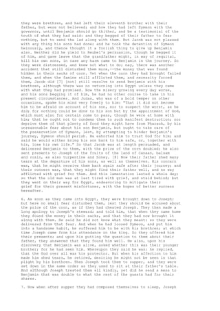 they were brethren, and had left their eleventh brother with their 
father, but were not believed; and how they had left Symeon with the 
governor, until Benjamin should go thither, and be a testimonial of the 
truth of what they had said: and they begged of their father to fear 
nothing, but to send the lad along with them. But Jacob was not pleased 
with any thing his sons had done; and he took the detention of Symeon 
heinously, and thence thought it a foolish thing to give up Benjamin 
also. Neither did he yield to Reubel's persuasion, though he begged it 
of him, and gave leave that the grandfather might, in way of requital, 
kill his own sons, in case any harm came to Benjamin in the journey. So 
they were distressed, and knew not what to do; nay, there was another 
accident that still disturbed them more,--the money that was found 
hidden in their sacks of corn. Yet when the corn they had brought failed 
them, and when the famine still afflicted them, and necessity forced 
them, Jacob did [7] [not] still resolve to send Benjamin with his 
brethren, although there was no returning into Egypt unless they came 
with what they had promised. Now the misery growing every day worse, 
and his sons begging it of him, he had no other course to take in his 
present circumstances. And Judas, who was of a bold temper on other 
occasions, spake his mind very freely to him: "That it did not become 
him to be afraid on account of his son, nor to suspect the worst, as he 
did; for nothing could be done to his son but by the appointment of God, 
which must also for certain come to pass, though he were at home with 
him; that he ought not to condemn them to such manifest destruction; nor 
deprive them of that plenty of food they might have from Pharaoh, by his 
unreasonable fear about his son Benjamin, but ought to take care of 
the preservation of Symeon, lest, by attempting to hinder Benjamin's 
journey, Symeon should perish. He exhorted him to trust God for him; and 
said he would either bring his son back to him safe, or, together with 
his, lose his own life." So that Jacob was at length persuaded, and 
delivered Benjamin to them, with the price of the corn doubled; he also 
sent presents to Joseph of the fruits of the land of Canaan, balsam 
and rosin, as also turpentine and honey. [8] Now their father shed many 
tears at the departure of his sons, as well as themselves. His concern 
was, that he might receive them back again safe after their journey; and 
their concern was, that they might find their father well, and no way 
afflicted with grief for them. And this lamentation lasted a whole day; 
so that the old man was at last tired with grief, and staid behind; but 
they went on their way for Egypt, endeavoring to mitigate their 
grief for their present misfortunes, with the hopes of better success 
hereafter. 
6. As soon as they came into Egypt, they were brought down to Joseph: 
but here no small fear disturbed them, lest they should be accused about 
the price of the corn, as if they had cheated Joseph. They then made a 
long apology to Joseph's steward; and told him, that when they came home 
they found the money in their sacks, and that they had now brought it 
along with them. He said he did not know what they meant: so they were 
delivered from that fear. And when he had loosed Symeon, and put him 
into a handsome habit, he suffered him to be with his brethren; at which 
time Joseph came from his attendance on the king. So they offered him 
their presents; and upon his putting the question to them about their 
father, they answered that they found him well. He also, upon his 
discovery that Benjamin was alive, asked whether this was their younger 
brother; for he had seen him. Whereupon they said he was: he replied, 
that the God over all was his protector. But when his affection to him 
made him shed tears, he retired, desiring he might not be seen in that 
plight by his brethren. Then Joseph took them to supper, and they were 
set down in the same order as they used to sit at their father's table. 
And although Joseph treated them all kindly, yet did he send a mess to 
Benjamin that was double to what the rest of the guests had for their 
shares. 
7. Now when after supper they had composed themselves to sleep, Joseph 
 