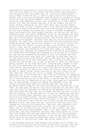 commanded his steward both to give them their measures of corn, and to 
hide its price again in their sacks; and that withal they should put 
into Benjamin's sack the golden cup, out of which he loved himself to 
drink.--which things he did, in order to make trial of his brethren, 
whether they would stand by Benjamin when he should be accused of having 
stolen the cup, and should appear to be in danger; or whether they would 
leave him, and, depending on their own innocency, go to their father 
without him. When the servant had done as he was bidden, the sons of 
Jacob, knowing nothing of all this, went their way, and took Symeon 
along with them, and had a double cause of joy, both because they had 
received him again, and because they took back Benjamin to their father, 
as they had promised. But presently a troop of horsemen encompassed 
them, and brought with them Joseph's servant, who had put the cup into 
Benjamin's sack. Upon which unexpected attack of the horsemen they were 
much disturbed, and asked what the reason was that they came thus upon 
men, who a little before had been by their lord thought worthy of an 
honorable and hospitable reception? They replied, by calling them wicked 
wretches, who had forgot that very hospitable and kind treatment which 
Joseph had given them, and did not scruple to be injurious to him, and 
to carry off that cup out of which he had, in so friendly a manner, 
drank to them, and not regarding their friendship with Joseph, no more 
than the danger they should be in if they were taken, in comparison of 
the unjust gain. Hereupon he threatened that they should be punished; 
for though they had escaped the knowledge of him who was but a servant, 
yet had they not escaped the knowledge of God, nor had gone off with 
what they had stolen; and, after all, asked why we come upon them, as 
if they knew nothing of the matter: and he told them that they should 
immediately know it by their punishment. This, and more of the same 
nature, did the servant say, in way of reproach to them: but they being 
wholly ignorant of any thing here that concerned them, laughed at what 
he said, and wondered at the abusive language which the servant gave 
them, when he was so hardy as to accuse those who did not before so much 
as retain the price of their corn, which was found in their sacks, but 
brought it again, though nobody else knew of any such thing,--so far 
were they from offering any injury to Joseph voluntarily. But still, 
supposing that a search would be a more sure justification of themselves 
than their own denial of the fact, they bid him search them, and that if 
any of them had been guilty of the theft, to punish them all; for being 
no way conscious to themselves of any crime, they spake with assurance, 
and, as they thought, without any danger to themselves also. The 
servants desired there might be a search made; but they said the 
punishment should extend to him alone who should be found guilty of the 
theft. So they made the search; and, having searched all the rest, they 
came last of all to Benjamin, as knowing it was Benjamin's sack in which 
they had hidden the cup, they having indeed searched the rest only for a 
show of accuracy: so the rest were out of fear for themselves, and were 
now only concerned about Benjamin, but still were well assured that he 
would also be found innocent; and they reproached those that came after 
them for their hindering them, while they might, in the mean while, have 
gotten a good way on their journey. But as soon as they had searched 
Benjamin's sack, they found the cup, and took it from him; and all was 
changed into mourning and lamentation. They rent their garments, and 
wept for the punishment which their brother was to undergo for his 
theft, and for the delusion they had put on their father, when they 
promised they would bring Benjamin safe to him. What added to their 
misery was, that this melancholy accident came unfortunately at a time 
when they thought they had been gotten off clear; but they confessed 
that this misfortune of their brother, as well as the grief of their 
father for him, was owing to themselves, since it was they that forced 
their father to send him with them, when he was averse to it. 
8. The horsemen therefore took Benjamin and brought him to Joseph, his 
brethren also following him; who, when he saw him in custody, and them 
in the habit of mourners, said, "How came you, vile wretches as you 
 