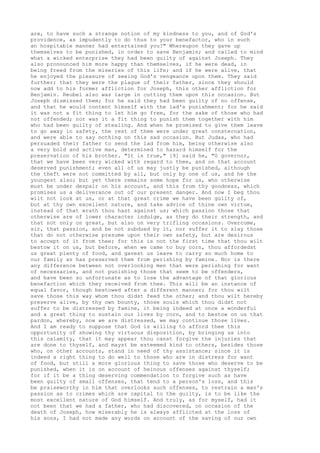 are, to have such a strange notion of my kindness to you, and of God's 
providence, as impudently to do thus to your benefactor, who in such 
an hospitable manner had entertained you?" Whereupon they gave up 
themselves to be punished, in order to save Benjamin; and called to mind 
what a wicked enterprise they had been guilty of against Joseph. They 
also pronounced him more happy than themselves, if he were dead, in 
being freed from the miseries of this life; and if he were alive, that 
he enjoyed the pleasure of seeing God's vengeance upon them. They said 
further; that they were the plague of their father, since they should 
now add to his former affliction for Joseph, this other affliction for 
Benjamin. Reubel also was large in cutting them upon this occasion. But 
Joseph dismissed them; for he said they had been guilty of no offense, 
and that he would content himself with the lad's punishment; for he said 
it was not a fit thing to let him go free, for the sake of those who had 
not offended; nor was it a fit thing to punish them together with him 
who had been guilty of stealing. And when he promised to give them leave 
to go away in safety, the rest of them were under great consternation, 
and were able to say nothing on this sad occasion. But Judas, who had 
persuaded their father to send the lad from him, being otherwise also 
a very bold and active man, determined to hazard himself for the 
preservation of his brother. "It is true," [9] said he, "O governor, 
that we have been very wicked with regard to thee, and on that account 
deserved punishment; even all of us may justly be punished, although 
the theft were not committed by all, but only by one of us, and he the 
youngest also; but yet there remains some hope for us, who otherwise 
must be under despair on his account, and this from thy goodness, which 
promises us a deliverance out of our present danger. And now I beg thou 
wilt not look at us, or at that great crime we have been guilty of, 
but at thy own excellent nature, and take advice of thine own virtue, 
instead of that wrath thou hast against us; which passion those that 
otherwise are of lower character indulge, as they do their strength, and 
that not only on great, but also on very trifling occasions. Overcome, 
sir, that passion, and be not subdued by it, nor suffer it to slay those 
that do not otherwise presume upon their own safety, but are desirous 
to accept of it from thee; for this is not the first time that thou wilt 
bestow it on us, but before, when we came to buy corn, thou affordedst 
us great plenty of food, and gavest us leave to carry so much home to 
our family as has preserved them from perishing by famine. Nor is there 
any difference between not overlooking men that were perishing for want 
of necessaries, and not punishing those that seem to be offenders, 
and have been so unfortunate as to lose the advantage of that glorious 
benefaction which they received from thee. This will be an instance of 
equal favor, though bestowed after a different manner; for thou wilt 
save those this way whom thou didst feed the other; and thou wilt hereby 
preserve alive, by thy own bounty, those souls which thou didst not 
suffer to be distressed by famine, it being indeed at once a wonderful 
and a great thing to sustain our lives by corn, and to bestow on us that 
pardon, whereby, now we are distressed, we may continue those lives. 
And I am ready to suppose that God is willing to afford thee this 
opportunity of showing thy virtuous disposition, by bringing us into 
this calamity, that it may appear thou canst forgive the injuries that 
are done to thyself, and mayst be esteemed kind to others, besides those 
who, on other accounts, stand in need of thy assistance; since it is 
indeed a right thing to do well to those who are in distress for want 
of food, but still a more glorious thing to save those who deserve to be 
punished, when it is on account of heinous offenses against thyself; 
for if it be a thing deserving commendation to forgive such as have 
been guilty of small offenses, that tend to a person's loss, and this 
be praiseworthy in him that overlooks such offenses, to restrain a man's 
passion as to crimes which are capital to the guilty, is to be like the 
most excellent nature of God himself. And truly, as for myself, had it 
not been that we had a father, who had discovered, on occasion of the 
death of Joseph, how miserably he is always afflicted at the loss of 
his sons, I had not made any words on account of the saving of our own 
 