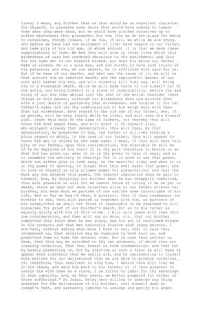 lives; I mean, any further than as that would be an excellent character 
for thyself, to preserve even those that would have nobody to lament 
them when they were dead, but we would have yielded ourselves up to 
suffer whatsoever thou pleasedst; but now [for we do not plead for mercy 
to ourselves, though indeed, if we die, it will be while we are young, 
and before we have had the enjoyment of life] have regard to our father, 
and take pity of his old age, on whose account it is that we make these 
supplications to thee. We beg thou wilt give us those lives which this 
wickedness of ours has rendered obnoxious to thy punishment; and this 
for his sake who is not himself wicked, nor does his being our father 
make us wicked. He is a good man, and not worthy to have such trials of 
his patience; and now, we are absent, he is afflicted with care for us. 
But if he hear of our deaths, and what was the cause of it, he will on 
that account die an immature death; and the reproachful manner of our 
ruin will hasten his end, and will directly kill him; nay, will bring 
him to a miserable death, while he will make haste to rid himself out of 
the world, and bring himself to a state of insensibility, before the sad 
story of our end come abroad into the rest of the world. Consider these 
things in this manner, although our wickedness does now provoke thee 
with a just desire of punishing that wickedness, and forgive it for our 
father's sake; and let thy commiseration of him weigh more with thee 
than our wickedness. Have regard to the old age of our father, who, if 
we perish, will be very lonely while he lives, and will soon die himself 
also. Grant this boon to the name of fathers, for thereby thou wilt 
honor him that begat thee, and will grant it to thyself also, 
who enjoyest already that denomination; thou wilt then, by that 
denomination, be preserved of God, the Father of all,--by showing a 
pious regard to which, in the case of our father, thou wilt appear to 
honor him who is styled by the same name; I mean, if thou wilt have this 
pity on our father, upon this consideration, how miserable he will be 
if he be deprived of his sons! It is thy part therefore to bestow on us 
what God has given us, when it is in thy power to take it away, and so 
to resemble him entirely in charity; for it is good to use that power, 
which can either give or take away, on the merciful side; and when it is 
in thy power to destroy, to forget that thou ever hadst that power, and 
to look on thyself as only allowed power for preservation; and that the 
more any one extends this power, the greater reputation does he gain to 
himself. Now, by forgiving our brother what he has unhappily committed, 
thou wilt preserve us all; for we cannot think of living if he be put to 
death, since we dare not show ourselves alive to our father without our 
brother, but here must we partake of one and the same catastrophe of his 
life. And so far we beg of thee, O governor, that if thou condemnest our 
brother to die, thou wilt punish us together with him, as partners of 
his crime,--for we shall not think it reasonable to be reserved to kill 
ourselves for grief of our brother's death, but so to die rather as 
equally guilty with him of this crime. I will only leave with thee this 
one consideration, and then will say no more, viz. that our brother 
committed this fault when he was young, and not yet of confirmed wisdom 
in his conduct; and that men naturally forgive such young persons. I 
end here, without adding what more I have to say, that in case thou 
condemnest us, that omission may be supposed to have hurt us, and 
permitted thee to take the severer side. But in case thou settest us 
free, that this may be ascribed to thy own goodness, of which thou art 
inwardly conscious, that thou freest us from condemnation; and that not 
by barely preserving us, but by granting us such a favor as will make us 
appear more righteous than we really are, and by representing to thyself 
more motives for our deliverance than we are able to produce ourselves. 
If, therefore, thou resolvest to slay him, I desire thou wilt slay me 
in his stead, and send him back to his father; or if thou pleasest to 
retain him with thee as a slave, I am fitter to labor for thy advantage 
in that capacity, and, as thou seest, am better prepared for either of 
those sufferings." So Judas, being very willing to undergo any thing 
whatever for the deliverance of his brother, cast himself down at 
Joseph's feet, and earnestly labored to assuage and pacify his anger. 
 
