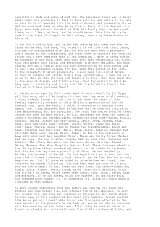 sacrifice to God; and being afraid that the happiness there was in Egypt 
might tempt his posterity to fall in love with it, and settle in it, and 
no more think of removing into the land of Canaan, and possessing it, as 
God had promised them; as also being afraid, lest, if this descent into 
Egypt were made without the will of God, his family might be destroyed 
there; out of fear, withal, lest he should depart this life before he 
came to the sight of Joseph; he fell asleep, revolving these doubts in 
his mind. 
3. But God stood by him, and called him twice by his name; and when he 
asked who he was, God said, "No, sure; it is not just that thou, Jacob, 
shouldst be unacquainted with that God who has been ever a protector 
and a helper to thy forefathers, and after them to thyself: for when thy 
father would have deprived thee of the dominion, I gave it thee; and by 
my kindness it was that, when thou wast sent into Mesopotamia all alone, 
thou obtainedst good wives, and returnedst with many children, and much 
wealth. Thy whole family also has been preserved by my providence; and 
it was I who conducted Joseph, thy son, whom thou gavest up for lost, 
to the enjoyment of great prosperity. I also made him lord of Egypt, 
so that he differs but little from a king. Accordingly, I come now as a 
guide to thee in this journey; and foretell to thee, that thou shalt die 
in the arms of Joseph: and I inform thee, that thy posterity shall be 
many ages in authority and glory, and that I will settle them in the 
land which I have promised them." 
4. Jacob, encouraged by this dream, went on more cheerfully for Egypt 
with his sons, and all belonging to them. Now they were in all seventy. 
I once, indeed, thought it best not to set down the names of this 
family, especially because of their difficult pronunciation [by the 
Greeks]; but, upon the whole, I think it necessary to mention those 
names, that I may disprove such as believe that we came not originally 
from Mesopotamia, but are Egyptians. Now Jacob had twelve sons; of these 
Joseph was come thither before. We will therefore set down the names of 
Jacob's children and grandchildren. Reuben had four sons--Anoch, Phallu, 
Assaron, Charmi. Simeon had six--Jamuel, Jamin, Avod, Jachin, Soar, 
Saul. Levi had three sons--Gersom, Caath, Merari. Judas had three 
sons--Sala, Phares, Zerah; and by Phares two grandchildren, Esrom and 
Amar. Issachar had four sons--Thola, Phua, Jasob, Samaron. Zabulon had 
with him three sons--Sarad, Helon, Jalel. So far is the posterity of 
Lea; with whom went her daughter Dinah. These are thirty-three. Rachel 
had two sons, the one of whom, Joseph, had two sons also, Manasses and 
Ephraim. The other, Benjamin, had ten sons--Bolau, Bacchar, Asabel, 
Geras, Naaman, Jes, Ros, Momphis, Opphis, Arad. These fourteen added to 
the thirty-three before enumerated, amount to the number forty-seven. 
And this was the legitimate posterity of Jacob. He had besides by 
Bilhah, the handmaid of Rachel, Dan and Nephtliali; which last had four 
sons that followed him--Jesel, Guni, Issari, and Sellim. Dan had an only 
begotten son, Usi. If these be added to those before mentioned, they 
complete the number fifty-four. Gad and Aser were the sons of Zilpha, 
who was the handmaid of Lea. These had with them, Gad seven--Saphoniah, 
Augis, Sunis, Azabon, Aerin, Erocd, Ariel. Aser had a daughter, Sarah, 
and six male children, whose names were Jomne, Isus, Isoui, Baris, Abar 
and Melchiel. If we add these, which are sixteen, to the fifty-four, 
the forementioned number [70] is completed [11] Jacob not being himself 
included in that number. 
5. When Joseph understood that his father was coming, for Judas his 
brother was come before him, and informed him of his approach, he went 
out to meet him; and they met together at Heroopolis. But Jacob almost 
fainted away at this unexpected and great joy; however, Joseph revived 
him, being yet not himself able to contain from being affected in the 
same manner, at the pleasure he now had; yet was he not wholly overcome 
with his passion, as his father was. After this, he desired Jacob to 
travel on slowly; but he himself took five of his brethren with him, and 
 