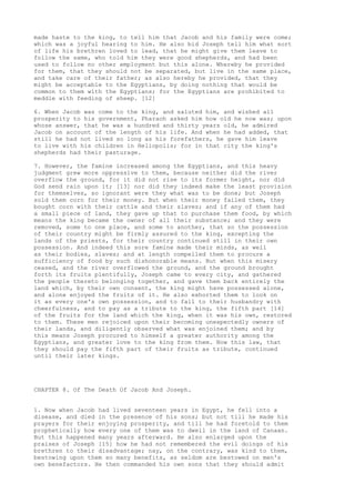 made haste to the king, to tell him that Jacob and his family were come; 
which was a joyful hearing to him. He also bid Joseph tell him what sort 
of life his brethren loved to lead, that he might give them leave to 
follow the same, who told him they were good shepherds, and had been 
used to follow no other employment but this alone. Whereby he provided 
for them, that they should not be separated, but live in the same place, 
and take care of their father; as also hereby he provided, that they 
might be acceptable to the Egyptians, by doing nothing that would be 
common to them with the Egyptians; for the Egyptians are prohibited to 
meddle with feeding of sheep. [12] 
6. When Jacob was come to the king, and saluted him, and wished all 
prosperity to his government, Pharaoh asked him how old he now was; upon 
whose answer, that he was a hundred and thirty years old, he admired 
Jacob on account of the length of his life. And when he had added, that 
still he had not lived so long as his forefathers, he gave him leave 
to live with his children in Heliopolis; for in that city the king's 
shepherds had their pasturage. 
7. However, the famine increased among the Egyptians, and this heavy 
judgment grew more oppressive to them, because neither did the river 
overflow the ground, for it did not rise to its former height, nor did 
God send rain upon it; [13] nor did they indeed make the least provision 
for themselves, so ignorant were they what was to be done; but Joseph 
sold them corn for their money. But when their money failed them, they 
bought corn with their cattle and their slaves; and if any of them had 
a small piece of land, they gave up that to purchase them food, by which 
means the king became the owner of all their substance; and they were 
removed, some to one place, and some to another, that so the possession 
of their country might be firmly assured to the king, excepting the 
lands of the priests, for their country continued still in their own 
possession. And indeed this sore famine made their minds, as well 
as their bodies, slaves; and at length compelled them to procure a 
sufficiency of food by such dishonorable means. But when this misery 
ceased, and the river overflowed the ground, and the ground brought 
forth its fruits plentifully, Joseph came to every city, and gathered 
the people thereto belonging together, and gave them back entirely the 
land which, by their own consent, the king might have possessed alone, 
and alone enjoyed the fruits of it. He also exhorted them to look on 
it as every one's own possession, and to fall to their husbandry with 
cheerfulness, and to pay as a tribute to the king, the fifth part [14] 
of the fruits for the land which the king, when it was his own, restored 
to them. These men rejoiced upon their becoming unexpectedly owners of 
their lands, and diligently observed what was enjoined them; and by 
this means Joseph procured to himself a greater authority among the 
Egyptians, and greater love to the king from them. Now this law, that 
they should pay the fifth part of their fruits as tribute, continued 
until their later kings. 
CHAPTER 8. Of The Death Of Jacob And Joseph. 
1. Now when Jacob had lived seventeen years in Egypt, he fell into a 
disease, and died in the presence of his sons; but not till he made his 
prayers for their enjoying prosperity, and till he had foretold to them 
prophetically how every one of them was to dwell in the land of Canaan. 
But this happened many years afterward. He also enlarged upon the 
praises of Joseph [15] how he had not remembered the evil doings of his 
brethren to their disadvantage; nay, on the contrary, was kind to them, 
bestowing upon them so many benefits, as seldom are bestowed on men's 
own benefactors. He then commanded his own sons that they should admit 
 