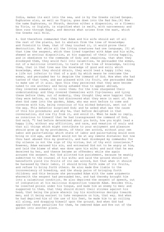 India, makes its exit into the sea, and is by the Greeks called Ganges. 
Euphrates also, as well as Tigris, goes down into the Red Sea.[4] Now 
the name Euphrates, or Phrath, denotes either a dispersion, or a flower: 
by Tiris, or Diglath, is signified what is swift, with narrowness; and 
Geon runs through Egypt, and denotes what arises from the east, which 
the Greeks call Nile. 
4. God therefore commanded that Adam and his wife should eat of all 
the rest of the plants, but to abstain from the tree of knowledge; 
and foretold to them, that if they touched it, it would prove their 
destruction. But while all the living creatures had one language, [5] at 
that time the serpent, which then lived together with Adam and his wife, 
shewed an envious disposition, at his supposal of their living happily, 
and in obedience to the commands of God; and imagining, that when they 
disobeyed them, they would fall into calamities, he persuaded the woman, 
out of a malicious intention, to taste of the tree of knowledge, telling 
them, that in that tree was the knowledge of good and evil; which 
knowledge, when they should obtain, they would lead a happy life; nay, 
a life not inferior to that of a god: by which means he overcame the 
woman, and persuaded her to despise the command of God. Now when she had 
tasted of that tree, and was pleased with its fruit, she persuaded Adam 
to make use of it also. Upon this they perceived that they were become 
naked to one another; and being ashamed thus to appear abroad, 
they invented somewhat to cover them; for the tree sharpened their 
understanding; and they covered themselves with fig-leaves; and tying 
these before them, out of modesty, they thought they were happier than 
they were before, as they had discovered what they were in want of. But 
when God came into the garden, Adam, who was wont before to come and 
converse with him, being conscious of his wicked behavior, went out of 
the way. This behavior surprised God; and he asked what was the cause 
of this his procedure; and why he, that before delighted in that 
conversation, did now fly from it, and avoid it. When he made no reply, 
as conscious to himself that he had transgressed the command of God, 
God said, "I had before determined about you both, how you might lead a 
happy life, without any affliction, and care, and vexation of soul; and 
that all things which might contribute to your enjoyment and pleasure 
should grow up by my providence, of their own accord, without your own 
labor and pains-taking; which state of labor and pains-taking would soon 
bring on old age, and death would not be at any remote distance: but now 
thou hast abused this my good-will, and hast disobeyed my commands; for 
thy silence is not the sign of thy virtue, but of thy evil conscience." 
However, Adam excused his sin, and entreated God not to be angry at him, 
and laid the blame of what was done upon his wife; and said that he was 
deceived by her, and thence became an offender; while she again 
accused the serpent. But God allotted him punishment, because he weakly 
submitted to the counsel of his wife; and said the ground should not 
henceforth yield its fruits of its own accord, but that when it should 
be harassed by their labor, it should bring forth some of its fruits, 
and refuse to bring forth others. He also made Eve liable to the 
inconveniency of breeding, and the sharp pains of bringing forth 
children; and this because she persuaded Adam with the same arguments 
wherewith the serpent had persuaded her, and had thereby brought him 
into a calamitous condition. He also deprived the serpent of speech, out 
of indignation at his malicious disposition towards Adam. Besides this, 
he inserted poison under his tongue, and made him an enemy to men; and 
suggested to them, that they should direct their strokes against his 
head, that being the place wherein lay his mischievous designs towards 
men, and it being easiest to take vengeance on him, that way. And when 
he had deprived him of the use of his feet, he made him to go rolling 
all along, and dragging himself upon the ground. And when God had 
appointed these penalties for them, he removed Adam and Eve out of the 
garden into another place. 
 