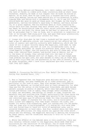 Joseph's sons, Ephraim and Manasses, into their number, and divide 
the land of Canaan in common with them; concerning whom we shall treat 
hereafter. However, he made it his request that he might be buried at 
Hebron. So he died, when he had lived full a hundred and fifty years, 
three only abated, having not been behind any of his ancestors in piety 
towards God, and having such a recompense for it, as it was fit those 
should have who were so good as these were. But Joseph, by the king's 
permission, carried his father's dead body to Hebron, and there buried 
it, at a great expense. Now his brethren were at first unwilling to 
return back with him, because they were afraid lest, now their father 
was dead, he should punish them for their secret practices against him; 
since he was now gone, for whose sake he had been so gracious to them. 
But he persuaded them to fear no harm, and to entertain no suspicions of 
him: so he brought them along with him, and gave them great possessions, 
and never left off his particular concern for them. 
2. Joseph also died when he had lived a hundred and ten years; having 
been a man of admirable virtue, and conducting all his affairs by the 
rules of reason; and used his authority with moderation, which was the 
cause of his so great felicity among the Egyptians, even when he came 
from another country, and that in such ill circumstances also, as we 
have already described. At length his brethren died, after they had 
lived happily in Egypt. Now the posterity and sons of these men, after 
some time, carried their bodies, and buried them at Hebron: but as 
to the bones of Joseph, they carried them into the land of Canaan 
afterward, when the Hebrews went out of Egypt, for so had Joseph made 
them promise him upon oath. But what became of every one of these men, 
and by what toils they got the possession of the land of Canaan, shall 
be shown hereafter, when I have first explained upon what account it was 
that they left Egypt. 
CHAPTER 9. Concerning The Afflictions That Befell The Hebrews In Egypt, 
During Four Hundred Years. [16] 
1. Now it happened that the Egyptians grew delicate and lazy, as 
to pains-taking, and gave themselves up to other pleasures, and in 
particular to the love of gain. They also became very ill-affected 
towards the Hebrews, as touched with envy at their prosperity; for when 
they saw how the nation of the Israelites flourished, and were become 
eminent already in plenty of wealth, which they had acquired by their 
virtue and natural love of labor, they thought their increase was 
to their own detriment. And having, in length of time, forgotten the 
benefits they had received from Joseph, particularly the crown being now 
come into another family, they became very abusive to the Israelites, 
and contrived many ways of afflicting them; for they enjoined them to 
cut a great number of channels for the river, and to build walls for 
their cities and ramparts, that they might restrain the river, and 
hinder its waters from stagnating, upon its running over its own banks: 
they set them also to build pyramids, [17] and by all this wore them 
out; and forced them to learn all sorts of mechanical arts, and to 
accustom themselves to hard labor. And four hundred years did they spend 
under these afflictions; for they strove one against the other which 
should get the mastery, the Egyptians desiring to destroy the Israelites 
by these labors, and the Israelites desiring to hold out to the end 
under them. 
2. While the affairs of the Hebrews were in this condition, there was 
this occasion offered itself to the Egyptians, which made them more 
solicitous for the extinction of our nation. One of those sacred 
scribes, [18] who are very sagacious in foretelling future events truly, 
 