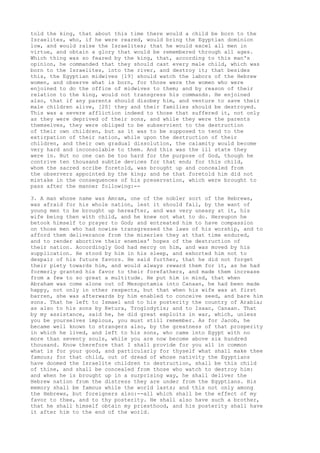 told the king, that about this time there would a child be born to the 
Israelites, who, if he were reared, would bring the Egyptian dominion 
low, and would raise the Israelites; that he would excel all men in 
virtue, and obtain a glory that would be remembered through all ages. 
Which thing was so feared by the king, that, according to this man's 
opinion, he commanded that they should cast every male child, which was 
born to the Israelites, into the river, and destroy it; that besides 
this, the Egyptian midwives [19] should watch the labors of the Hebrew 
women, and observe what is born, for those were the women who were 
enjoined to do the office of midwives to them; and by reason of their 
relation to the king, would not transgress his commands. He enjoined 
also, that if any parents should disobey him, and venture to save their 
male children alive, [20] they and their families should be destroyed. 
This was a severe affliction indeed to those that suffered it, not only 
as they were deprived of their sons, and while they were the parents 
themselves, they were obliged to be subservient to the destruction 
of their own children, but as it was to be supposed to tend to the 
extirpation of their nation, while upon the destruction of their 
children, and their own gradual dissolution, the calamity would become 
very hard and inconsolable to them. And this was the ill state they 
were in. But no one can be too hard for the purpose of God, though he 
contrive ten thousand subtle devices for that end; for this child, 
whom the sacred scribe foretold, was brought up and concealed from 
the observers appointed by the king; and he that foretold him did not 
mistake in the consequences of his preservation, which were brought to 
pass after the manner following:-- 
3. A man whose name was Amram, one of the nobler sort of the Hebrews, 
was afraid for his whole nation, lest it should fail, by the want of 
young men to be brought up hereafter, and was very uneasy at it, his 
wife being then with child, and he knew not what to do. Hereupon he 
betook himself to prayer to God; and entreated him to have compassion 
on those men who had nowise transgressed the laws of his worship, and to 
afford them deliverance from the miseries they at that time endured, 
and to render abortive their enemies' hopes of the destruction of 
their nation. Accordingly God had mercy on him, and was moved by his 
supplication. He stood by him in his sleep, and exhorted him not to 
despair of his future favors. He said further, that he did not forget 
their piety towards him, and would always reward them for it, as he had 
formerly granted his favor to their forefathers, and made them increase 
from a few to so great a multitude. He put him in mind, that when 
Abraham was come alone out of Mesopotamia into Canaan, he had been made 
happy, not only in other respects, but that when his wife was at first 
barren, she was afterwards by him enabled to conceive seed, and bare him 
sons. That he left to Ismael and to his posterity the country of Arabia; 
as also to his sons by Ketura, Troglodytis; and to Isaac, Canaan. That 
by my assistance, said he, he did great exploits in war, which, unless 
you be yourselves impious, you must still remember. As for Jacob, he 
became well known to strangers also, by the greatness of that prosperity 
in which he lived, and left to his sons, who came into Egypt with no 
more than seventy souls, while you are now become above six hundred 
thousand. Know therefore that I shall provide for you all in common 
what is for your good, and particularly for thyself what shall make thee 
famous; for that child, out of dread of whose nativity the Egyptians 
have doomed the Israelite children to destruction, shall be this child 
of thine, and shall be concealed from those who watch to destroy him: 
and when he is brought up in a surprising way, he shall deliver the 
Hebrew nation from the distress they are under from the Egyptians. His 
memory shall be famous while the world lasts; and this not only among 
the Hebrews, but foreigners also:--all which shall be the effect of my 
favor to thee, and to thy posterity. He shall also have such a brother, 
that he shall himself obtain my priesthood, and his posterity shall have 
it after him to the end of the world. 
 