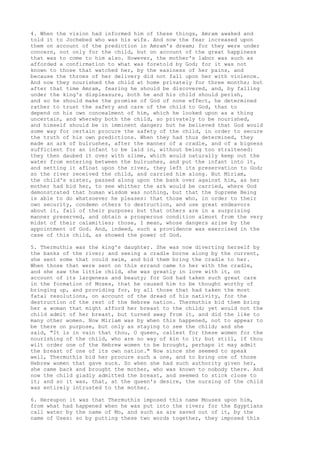 4. When the vision had informed him of these things, Amram awaked and 
told it to Jochebed who was his wife. And now the fear increased upon 
them on account of the prediction in Amram's dream; for they were under 
concern, not only for the child, but on account of the great happiness 
that was to come to him also. However, the mother's labor was such as 
afforded a confirmation to what was foretold by God; for it was not 
known to those that watched her, by the easiness of her pains, and 
because the throes of her delivery did not fall upon her with violence. 
And now they nourished the child at home privately for three months; but 
after that time Amram, fearing he should be discovered, and, by falling 
under the king's displeasure, both he and his child should perish, 
and so he should make the promise of God of none effect, he determined 
rather to trust the safety and care of the child to God, than to 
depend on his own concealment of him, which he looked upon as a thing 
uncertain, and whereby both the child, so privately to be nourished, 
and himself should be in imminent danger; but he believed that God would 
some way for certain procure the safety of the child, in order to secure 
the truth of his own predictions. When they had thus determined, they 
made an ark of bulrushes, after the manner of a cradle, and of a bigness 
sufficient for an infant to be laid in, without being too straitened: 
they then daubed it over with slime, which would naturally keep out the 
water from entering between the bulrushes, and put the infant into it, 
and setting it afloat upon the river, they left its preservation to God; 
so the river received the child, and carried him along. But Miriam, 
the child's sister, passed along upon the bank over against him, as her 
mother had bid her, to see whither the ark would be carried, where God 
demonstrated that human wisdom was nothing, but that the Supreme Being 
is able to do whatsoever he pleases: that those who, in order to their 
own security, condemn others to destruction, and use great endeavors 
about it, fail of their purpose; but that others are in a surprising 
manner preserved, and obtain a prosperous condition almost from the very 
midst of their calamities; those, I mean, whose dangers arise by the 
appointment of God. And, indeed, such a providence was exercised in the 
case of this child, as showed the power of God. 
5. Thermuthis was the king's daughter. She was now diverting herself by 
the banks of the river; and seeing a cradle borne along by the current, 
she sent some that could swim, and bid them bring the cradle to her. 
When those that were sent on this errand came to her with the cradle, 
and she saw the little child, she was greatly in love with it, on 
account of its largeness and beauty; for God had taken such great care 
in the formation of Moses, that he caused him to be thought worthy of 
bringing up, and providing for, by all those that had taken the most 
fatal resolutions, on account of the dread of his nativity, for the 
destruction of the rest of the Hebrew nation. Thermuthis bid them bring 
her a woman that might afford her breast to the child; yet would not the 
child admit of her breast, but turned away from it, and did the like to 
many other women. Now Miriam was by when this happened, not to appear to 
be there on purpose, but only as staying to see the child; and she 
said, "It is in vain that thou, O queen, callest for these women for the 
nourishing of the child, who are no way of kin to it; but still, if thou 
wilt order one of the Hebrew women to be brought, perhaps it may admit 
the breast of one of its own nation." Now since she seemed to speak 
well, Thermuthis bid her procure such a one, and to bring one of those 
Hebrew women that gave suck. So when she had such authority given her, 
she came back and brought the mother, who was known to nobody there. And 
now the child gladly admitted the breast, and seemed to stick close to 
it; and so it was, that, at the queen's desire, the nursing of the child 
was entirely intrusted to the mother. 
6. Hereupon it was that Thermuthis imposed this name Mouses upon him, 
from what had happened when he was put into the river; for the Egyptians 
call water by the name of Mo, and such as are saved out of it, by the 
name of Uses: so by putting these two words together, they imposed this 
 