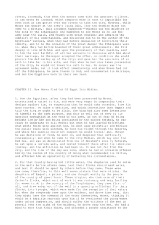 rivers, insomuch, that when the waters come with the greatest violence, 
it can never be drowned; which ramparts make it next to impossible for 
even such as are gotten over the rivers to take the city. However, while 
Moses was uneasy at the army's lying idle, [for the enemies durst not 
come to a battle,] this accident happened:--Tharbis was the daughter of 
the king of the Ethiopians: she happened to see Moses as he led the 
army near the walls, and fought with great courage; and admiring the 
subtilty of his undertakings, and believing him to be the author of the 
Egyptians' success, when they had before despaired of recovering their 
liberty, and to be the occasion of the great danger the Ethiopians were 
in, when they had before boasted of their great achievements, she fell 
deeply in love with him; and upon the prevalancy of that passion, sent 
to him the most faithful of all her servants to discourse with him about 
their marriage. He thereupon accepted the offer, on condition she would 
procure the delivering up of the city; and gave her the assurance of an 
oath to take her to his wife; and that when he had once taken possession 
of the city, he would not break his oath to her. No sooner was the 
agreement made, but it took effect immediately; and when Moses had cut 
off the Ethiopians, he gave thanks to God, and consummated his marriage, 
and led the Egyptians back to their own land. 
CHAPTER 11. How Moses Fled Out Of Egypt Into Midian. 
1. Now the Egyptians, after they had been preserved by Moses, 
entertained a hatred to him, and were very eager in compassing their 
designs against him, as suspecting that he would take occasion, from his 
good success, to raise a sedition, and bring innovations into Egypt; and 
told the king he ought to be slain. The king had also some intentions 
of himself to the same purpose, and this as well out of envy at his 
glorious expedition at the head of his army, as out of fear of being 
brought low by him and being instigated by the sacred scribes, he was 
ready to undertake to kill Moses: but when he had learned beforehand 
what plots there were against him, he went away privately; and because 
the public roads were watched, he took his flight through the deserts, 
and where his enemies could not suspect he would travel; and, though 
he was destitute of food, he went on, and despised that difficulty 
courageously; and when he came to the city Midian, which lay upon the 
Red Sea, and was so denominated from one of Abraham's sons by Keturah, 
he sat upon a certain well, and rested himself there after his laborious 
journey, and the affliction he had been in. It was not far from the 
city, and the time of the day was noon, where he had an occasion offered 
him by the custom of the country of doing what recommended his virtue, 
and afforded him an opportunity of bettering his circumstances. 
2. For that country having but little water, the shepherds used to seize 
on the wells before others came, lest their flocks should want water, 
and lest it should be spent by others before they came. There were 
now come, therefore, to this well seven sisters that were virgins, the 
daughters of Raguel, a priest, and one thought worthy by the people 
of the country of great honor. These virgins, who took care of their 
father's flocks, which sort of work it was customary and very familiar 
for women to do in the country of the Troglodytes, they came first of 
all, and drew water out of the well in a quantity sufficient for their 
flocks, into troughs, which were made for the reception of that water; 
but when the shepherds came upon the maidens, and drove them away, that 
they might have the command of the water themselves, Moses, thinking it 
would be a terrible reproach upon him if he overlooked the young women 
under unjust oppression, and should suffer the violence of the men to 
prevail over the right of the maidens, he drove away the men, who had a 
mind to more than their share, and afforded a proper assistance to the 
 