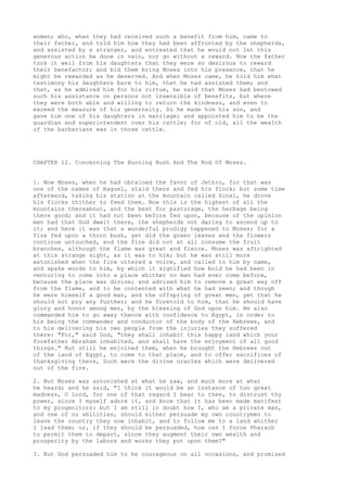 women; who, when they had received such a benefit from him, came to 
their father, and told him how they had been affronted by the shepherds, 
and assisted by a stranger, and entreated that he would not let this 
generous action be done in vain, nor go without a reward. Now the father 
took it well from his daughters that they were so desirous to reward 
their benefactor; and bid them bring Moses into his presence, that he 
might be rewarded as he deserved. And when Moses came, he told him what 
testimony his daughters bare to him, that he had assisted them; and 
that, as he admired him for his virtue, he said that Moses had bestowed 
such his assistance on persons not insensible of benefits, but where 
they were both able and willing to return the kindness, and even to 
exceed the measure of his generosity. So he made him his son, and 
gave him one of his daughters in marriage; and appointed him to be the 
guardian and superintendent over his cattle; for of old, all the wealth 
of the barbarians was in those cattle. 
CHAPTER 12. Concerning The Burning Bush And The Rod Of Moses. 
1. Now Moses, when he had obtained the favor of Jethro, for that was 
one of the names of Raguel, staid there and fed his flock; but some time 
afterward, taking his station at the mountain called Sinai, he drove 
his flocks thither to feed them. Now this is the highest of all the 
mountains thereabout, and the best for pasturage, the herbage being 
there good; and it had not been before fed upon, because of the opinion 
men had that God dwelt there, the shepherds not daring to ascend up to 
it; and here it was that a wonderful prodigy happened to Moses; for a 
fire fed upon a thorn bush, yet did the green leaves and the flowers 
continue untouched, and the fire did not at all consume the fruit 
branches, although the flame was great and fierce. Moses was aftrighted 
at this strange sight, as it was to him; but he was still more 
astonished when the fire uttered a voice, and called to him by name, 
and spake words to him, by which it signified how bold he had been in 
venturing to come into a place whither no man had ever come before, 
because the place was divine; and advised him to remove a great way off 
from the flame, and to be contented with what he had seen; and though 
he were himself a good man, and the offspring of great men, yet that he 
should not pry any further; and he foretold to him, that he should have 
glory and honor among men, by the blessing of God upon him. He also 
commanded him to go away thence with confidence to Egypt, in order to 
his being the commander and conductor of the body of the Hebrews, and 
to his delivering his own people from the injuries they suffered 
there: "For," said God, "they shall inhabit this happy land which your 
forefather Abraham inhabited, and shall have the enjoyment of all good 
things." But still he enjoined them, when he brought the Hebrews out 
of the land of Egypt, to come to that place, and to offer sacrifices of 
thanksgiving there, Such were the divine oracles which were delivered 
out of the fire. 
2. But Moses was astonished at what he saw, and much more at what 
he heard; and he said, "I think it would be an instance of too great 
madness, O Lord, for one of that regard I bear to thee, to distrust thy 
power, since I myself adore it, and know that it has been made manifest 
to my progenitors: but I am still in doubt how I, who am a private man, 
and one of no abilities, should either persuade my own countrymen to 
leave the country they now inhabit, and to follow me to a land whither 
I lead them; or, if they should be persuaded, how can I force Pharaoh 
to permit them to depart, since they augment their own wealth and 
prosperity by the labors and works they put upon them?" 
3. But God persuaded him to be courageous on all occasions, and promised 
 
