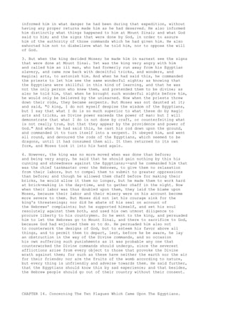 informed him in what danger he had been during that expedition, without 
having any proper returns made him as he had deserved. He also informed 
him distinctly what things happened to him at Mount Sinai; and what God 
said to him; and the signs that were done by God, in order to assure 
him of the authority of those commands which he had given him. He also 
exhorted him not to disbelieve what he told him, nor to oppose the will 
of God. 
3. But when the king derided Moses; he made him in earnest see the signs 
that were done at Mount Sinai. Yet was the king very angry with him 
and called him an ill man, who had formerly run away from his Egyptian 
slavery, and came now back with deceitful tricks, and wonders, and 
magical arts, to astonish him. And when he had said this, he commanded 
the priests to let him see the same wonderful sights; as knowing that 
the Egyptians were skillful in this kind of learning, and that he was 
not the only person who knew them, and pretended them to be divine; as 
also he told him, that when he brought such wonderful sights before him, 
he would only be believed by the unlearned. Now when the priests threw 
down their rods, they became serpents. But Moses was not daunted at it; 
and said, "O king, I do not myself despise the wisdom of the Egyptians, 
but I say that what I do is so much superior to what these do by magic 
arts and tricks, as Divine power exceeds the power of man: but I will 
demonstrate that what I do is not done by craft, or counterfeiting what 
is not really true, but that they appear by the providence and power of 
God." And when he had said this, he cast his rod down upon the ground, 
and commanded it to turn itself into a serpent. It obeyed him, and went 
all round, and devoured the rods of the Egyptians, which seemed to be 
dragons, until it had consumed them all. It then returned to its own 
form, and Moses took it into his hand again. 
4. However, the king was no more moved when was done than before; 
and being very angry, he said that he should gain nothing by this his 
cunning and shrewdness against the Egyptians;--and he commanded him that 
was the chief taskmaster over the Hebrews, to give them no relaxation 
from their labors, but to compel them to submit to greater oppressions 
than before; and though he allowed them chaff before for making their 
bricks, he would allow it them no longer, but he made them to work hard 
at brick-making in the day-time, and to gather chaff in the night. Now 
when their labor was thus doubled upon them, they laid the blame upon 
Moses, because their labor and their misery were on his account become 
more severe to them. But Moses did not let his courage sink for the 
king's threatenings; nor did he abate of his zeal on account of 
the Hebrews' complaints; but he supported himself, and set his soul 
resolutely against them both, and used his own utmost diligence to 
procure liberty to his countrymen. So he went to the king, and persuaded 
him to let the Hebrews go to Mount Sinai, and there to sacrifice to God, 
because God had enjoined them so to do. He persuaded him also not 
to counterwork the designs of God, but to esteem his favor above all 
things, and to permit them to depart, lest, before he be aware, he lay 
an obstruction in the way of the Divine commands, and so occasion 
his own suffering such punishments as it was probable any one that 
counterworked the Divine commands should undergo, since the severest 
afflictions arise from every object to those that provoke the Divine 
wrath against them; for such as these have neither the earth nor the air 
for their friends; nor are the fruits of the womb according to nature, 
but every thing is unfriendly and adverse towards them. He said further, 
that the Egyptians should know this by sad experience; and that besides, 
the Hebrew people should go out of their country without their consent. 
CHAPTER 14. Concerning The Ten Plagues Which Came Upon The Egyptians. 
 