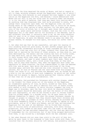 1. But when the king despised the words of Moses, and had no regard at 
all to them, grievous plagues seized the Egyptians; every one of which I 
will describe, both because no such plagues did ever happen to any other 
nation as the Egyptians now felt, and because I would demonstrate that 
Moses did not fail in any one thing that he foretold them; and because 
it is for the good of mankind, that they may learn this caution--Not to 
do anything that may displease God, lest he be provoked to wrath, and 
avenge their iniquities upon them. For the Egyptian river ran with 
bloody water at the command of God, insomuch that it could not be drunk, 
and they had no other spring of water neither; for the water was not 
only of the color of blood, but it brought upon those that ventured to 
drink of it, great pains and bitter torment. Such was the river to the 
Egyptians; but it was sweet and fit for drinking to the Hebrews, and no 
way different from what it naturally used to be. As the king therefore 
knew not what to do in these surprising circumstances, and was in fear 
for the Egyptians, he gave the Hebrews leave to go away; but when the 
plague ceased, he changed his mind again, end would not suffer them to 
go. 
2. But when God saw that he was ungrateful, and upon the ceasing of 
this calamity would not grow wiser, he sent another plague upon the 
Egyptians:--An innumerable multitude of frogs consumed the fruit of the 
ground; the river was also full of them, insomuch that those who drew 
water had it spoiled by the blood of these animals, as they died in, and 
were destroyed by, the water; and the country was full of filthy slime, 
as they were born, and as they died: they also spoiled their vessels 
in their houses which they used, and were found among what they eat and 
what they drank, and came in great numbers upon their beds. There was 
also an ungrateful smell, and a stink arose from them, as they were 
born, and as they died therein. Now, when the Egyptians were under the 
oppression of these miseries, the king ordered Moses to take the Hebrews 
with him, and be gone. Upon which the whole multitude of the frogs 
vanished away; and both the land and the river returned to their former 
natures. But as soon as Pharaoh saw the land freed from this plague, he 
forgot the cause of it, and retained the Hebrews; and, as though he had 
a mind to try the nature of more such judgments, he would not yet suffer 
Moses and his people to depart, having granted that liberty rather out 
of fear than out of any good consideration. [35] 
3. Accordingly, God punished his falseness with another plague, added 
to the former; for there arose out of the bodies of the Egyptians 
an innumerable quantity of lice, by which, wicked as they were, they 
miserably perished, as not able to destroy this sort of vermin either 
with washes or with ointments. At which terrible judgment the king of 
Egypt was in disorder, upon the fear into which he reasoned himself, 
lest his people should be destroyed, and that the manner of this death 
was also reproachful, so that he was forced in part to recover himself 
from his wicked temper to a sounder mind, for he gave leave for the 
Hebrews themselves to depart. But when the plague thereupon ceased, he 
thought it proper to require that they should leave their children and 
wives behind them, as pledges of their return; whereby he provoked God 
to be more vehemently angry at him, as if he thought to impose on his 
providence, and as if it were only Moses, and not God, who punished the 
Egyptians for the sake of the Hebrews: for he filled that country 
full of various sorts of pestilential creatures, with their various 
properties, such indeed as had never come into the sight of men before, 
by whose means the men perished themselves, and the land was destitute 
of husbandmen for its cultivation; but if any thing escaped destruction 
from them, it was killed by a distemper which the men underwent also. 
4. But when Pharaoh did not even then yield to the will of God, but, 
while he gave leave to the husbands to take their wives with them, yet 
insisted that the children should be left behind, God presently resolved 
 