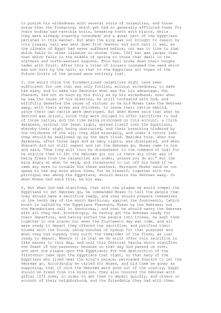 to punish his wickedness with several sorts of calamities, and those 
worse than the foregoing, which yet had so generally afflicted them; for 
their bodies had terrible boils, breaking forth with blains, while 
they were already inwardly consumed; and a great part of the Egyptians 
perished in this manner. But when the king was not brought to reason by 
this plague, hail was sent down from heaven; and such hail it was, as 
the climate of Egypt had never suffered before, nor was it like to that 
which falls in other climates in winter time, [26] but was larger than 
that which falls in the middle of spring to those that dwell in the 
northern and north-western regions. This hail broke down their boughs 
laden with fruit. After this a tribe of locusts consumed the seed which 
was not hurt by the hail; so that to the Egyptians all hopes of the 
future fruits of the ground were entirely lost. 
5. One would think the forementioned calamities might have been 
sufficient for one that was only foolish, without wickedness, to make 
him wise, and to make him Sensible what was for his advantage. But 
Pharaoh, led not so much by his folly as by his wickedness, even when 
he saw the cause of his miseries, he still contested with God, and 
willfully deserted the cause of virtue; so he bid Moses take the Hebrews 
away, with their wives and children, to leave their cattle behind, 
since their own cattle were destroyed. But when Moses said that what he 
desired was unjust, since they were obliged to offer sacrifices to God 
of those cattle, and the time being prolonged on this account, a thick 
darkness, without the least light, spread itself over the Egyptians, 
whereby their sight being obstructed, and their breathing hindered by 
the thickness of the air, they died miserably, and under a terror lest 
they should be swallowed up by the dark cloud. Besides this, when the 
darkness, after three days and as many nights, was dissipated, and when 
Pharaoh did not still repent and let the Hebrews go, Moses came to him 
and said, "How long wilt thou be disobedient to the command of God? for 
he enjoins thee to let the Hebrews go; nor is there any other way of 
being freed from the calamities are under, unless you do so." But the 
king angry at what he said, and threatened to cut off his head if he 
came any more to trouble him these matters. Hereupon Moses said he not 
speak to him any more about them, for he himself, together with the 
principal men among the Egyptians, should desire the Hebrews away. So 
when Moses had said this, he his way. 
6. But when God had signified, that with one plague he would compel the 
Egyptians to let Hebrews go, he commanded Moses to tell the people that 
they should have a sacrifice ready, and they should prepare themselves 
on the tenth day of the month Xanthicus, against the fourteenth, [which 
month is called by the Egyptians Pharmuth, Nisan by the Hebrews; but 
the Macedonians call it Xanthicus,] and that he should carry the Hebrews 
with all they had. Accordingly, he having got the Hebrews ready for 
their departure, and having sorted the people into tribes, he kept them 
together in one place: but when the fourteenth day was come, and all 
were ready to depart they offered the sacrifice, and purified their 
houses with the blood, using bunches of hyssop for that purpose; and 
when they had supped, they burnt the remainder of the flesh, as just 
ready to depart. Whence it is that we do still offer this sacrifice in 
like manner to this day, and call this festival Pascha which signifies 
the feast of the passover; because on that day God passed us over, 
and sent the plague upon the Egyptians; for the destruction of the 
first-born came upon the Egyptians that night, so that many of the 
Egyptians who lived near the king's palace, persuaded Pharaoh to let the 
Hebrews go. Accordingly he called for Moses, and bid them be gone; as 
supposing, that if once the Hebrews were gone out of the country, Egypt 
should be freed from its miseries. They also honored the Hebrews with 
gifts; [27] some, in order to get them to depart quickly, and others on 
account of their neighborhood, and the friendship they had with them. 
 