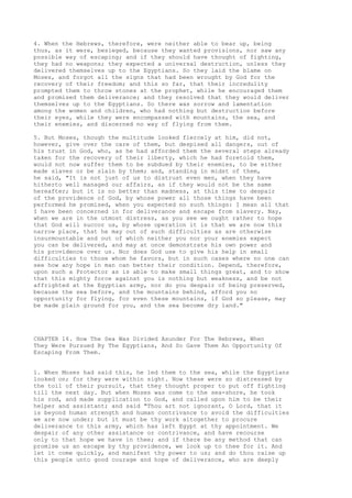 4. When the Hebrews, therefore, were neither able to bear up, being 
thus, as it were, besieged, because they wanted provisions, nor saw any 
possible way of escaping; and if they should have thought of fighting, 
they had no weapons; they expected a universal destruction, unless they 
delivered themselves up to the Egyptians. So they laid the blame on 
Moses, and forgot all the signs that had been wrought by God for the 
recovery of their freedom; and this so far, that their incredulity 
prompted them to throw stones at the prophet, while he encouraged them 
and promised them deliverance; and they resolved that they would deliver 
themselves up to the Egyptians. So there was sorrow and lamentation 
among the women and children, who had nothing but destruction before 
their eyes, while they were encompassed with mountains, the sea, and 
their enemies, and discerned no way of flying from them. 
5. But Moses, though the multitude looked fiercely at him, did not, 
however, give over the care of them, but despised all dangers, out of 
his trust in God, who, as he had afforded them the several steps already 
taken for the recovery of their liberty, which he had foretold them, 
would not now suffer them to be subdued by their enemies, to be either 
made slaves or be slain by them; and, standing in midst of them, 
he said, "It is not just of us to distrust even men, when they have 
hitherto well managed our affairs, as if they would not be the same 
hereafter; but it is no better than madness, at this time to despair 
of the providence of God, by whose power all those things have been 
performed he promised, when you expected no such things: I mean all that 
I have been concerned in for deliverance and escape from slavery. Nay, 
when we are in the utmost distress, as you see we ought rather to hope 
that God will succor us, by whose operation it is that we are now this 
narrow place, that he may out of such difficulties as are otherwise 
insurmountable and out of which neither you nor your enemies expect 
you can be delivered, and may at once demonstrate his own power and 
his providence over us. Nor does God use to give his help in small 
difficulties to those whom he favors, but in such cases where no one can 
see how any hope in man can better their condition. Depend, therefore, 
upon such a Protector as is able to make small things great, and to show 
that this mighty force against you is nothing but weakness, and be not 
affrighted at the Egyptian army, nor do you despair of being preserved, 
because the sea before, and the mountains behind, afford you no 
opportunity for flying, for even these mountains, if God so please, may 
be made plain ground for you, and the sea become dry land." 
CHAPTER 16. How The Sea Was Divided Asunder For The Hebrews, When 
They Were Pursued By The Egyptians, And So Gave Them An Opportunity Of 
Escaping From Them. 
1. When Moses had said this, he led them to the sea, while the Egyptians 
looked on; for they were within sight. Now these were so distressed by 
the toil of their pursuit, that they thought proper to put off fighting 
till the next day. But when Moses was come to the sea-shore, he took 
his rod, and made supplication to God, and called upon him to be their 
helper and assistant; and said "Thou art not ignorant, O Lord, that it 
is beyond human strength and human contrivance to avoid the difficulties 
we are now under; but it must be thy work altogether to procure 
deliverance to this army, which has left Egypt at thy appointment. We 
despair of any other assistance or contrivance, and have recourse 
only to that hope we have in thee; and if there be any method that can 
promise us an escape by thy providence, we look up to thee for it. And 
let it come quickly, and manifest thy power to us; and do thou raise up 
this people unto good courage and hope of deliverance, who are deeply 
 