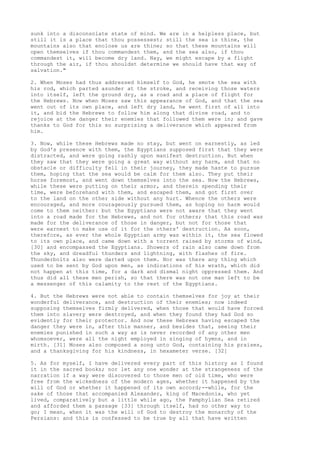 sunk into a disconsolate state of mind. We are in a helpless place, but 
still it is a place that thou possessest; still the sea is thine, the 
mountains also that enclose us are thine; so that these mountains will 
open themselves if thou commandest them, and the sea also, if thou 
commandest it, will become dry land. Nay, we might escape by a flight 
through the air, if thou shouldst determine we should have that way of 
salvation." 
2. When Moses had thus addressed himself to God, he smote the sea with 
his rod, which parted asunder at the stroke, and receiving those waters 
into itself, left the ground dry, as a road and a place of flight for 
the Hebrews. Now when Moses saw this appearance of God, and that the sea 
went out of its own place, and left dry land, he went first of all into 
it, and bid the Hebrews to follow him along that divine road, and to 
rejoice at the danger their enemies that followed them were in; and gave 
thanks to God for this so surprising a deliverance which appeared from 
him. 
3. Now, while these Hebrews made no stay, but went on earnestly, as led 
by God's presence with them, the Egyptians supposed first that they were 
distracted, and were going rashly upon manifest destruction. But when 
they saw that they were going a great way without any harm, and that no 
obstacle or difficulty fell in their journey, they made haste to pursue 
them, hoping that the sea would be calm for them also. They put their 
horse foremost, and went down themselves into the sea. Now the Hebrews, 
while these were putting on their armor, and therein spending their 
time, were beforehand with them, and escaped them, and got first over 
to the land on the other side without any hurt. Whence the others were 
encouraged, and more courageously pursued them, as hoping no harm would 
come to them neither: but the Egyptians were not aware that they went 
into a road made for the Hebrews, and not for others; that this road was 
made for the deliverance of those in danger, but not for those that 
were earnest to make use of it for the others' destruction. As soon, 
therefore, as ever the whole Egyptian army was within it, the sea flowed 
to its own place, and came down with a torrent raised by storms of wind, 
[30] and encompassed the Egyptians. Showers of rain also came down from 
the sky, and dreadful thunders and lightning, with flashes of fire. 
Thunderbolts also were darted upon them. Nor was there any thing which 
used to be sent by God upon men, as indications of his wrath, which did 
not happen at this time, for a dark and dismal night oppressed them. And 
thus did all these men perish, so that there was not one man left to be 
a messenger of this calamity to the rest of the Egyptians. 
4. But the Hebrews were not able to contain themselves for joy at their 
wonderful deliverance, and destruction of their enemies; now indeed 
supposing themselves firmly delivered, when those that would have forced 
them into slavery were destroyed, and when they found they had God so 
evidently for their protector. And now these Hebrews having escaped the 
danger they were in, after this manner, and besides that, seeing their 
enemies punished in such a way as is never recorded of any other men 
whomsoever, were all the night employed in singing of hymns, and in 
mirth. [31] Moses also composed a song unto God, containing his praises, 
and a thanksgiving for his kindness, in hexameter verse. [32] 
5. As for myself, I have delivered every part of this history as I found 
it in the sacred books; nor let any one wonder at the strangeness of the 
narration if a way were discovered to those men of old time, who were 
free from the wickedness of the modern ages, whether it happened by the 
will of God or whether it happened of its own accord;--while, for the 
sake of those that accompanied Alexander, king of Macedonia, who yet 
lived, comparatively but a little while ago, the Pamphylian Sea retired 
and afforded them a passage [33] through itself, had no other way to 
go; I mean, when it was the will of God to destroy the monarchy of the 
Persians: and this is confessed to be true by all that have written 
 