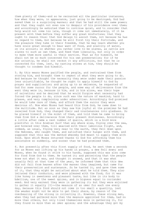 them plenty of them;-and so he recounted all the particular instances, 
how when they were, in appearance, just going to be destroyed, God had 
saved them in a surprising manner; and that he had still the same power; 
and that they ought not even now to despair of his providence over them; 
and accordingly he exhorted them to continue quiet, and to consider that 
help would not come too late, though it come not immediately, if it be 
present with them before they suffer any great misfortune; that they 
ought to reason thus: that God delays to assist them, not because he has 
no regard to them, but because he will first try their fortitude, and 
the pleasure they take in their freedom, that he may learn whether you 
have souls great enough to bear want of food, and scarcity of water, 
on its account; or whether you rather love to be slaves, as cattle are 
slaves to such as own them, and feed them liberally, but only in order 
to make them more useful in their service. That as for himself, he 
shall not be so much concerned for his own preservation; for if he 
die unjustly, he shall not reckon it any affliction, but that he is 
concerned for them, lest, by casting stones at him, they should be 
thought to condemn God himself. 
5. By this means Moses pacified the people, and restrained them from 
stoning him, and brought them to repent of what they were going to do. 
And because he thought the necessity they were under made their passion 
less unjustifiable, he thought he ought to apply himself to God by 
prayer and supplication; and going up to an eminence, he requested of 
God for some succor for the people, and some way of deliverance from the 
want they were in, because in him, and in him alone, was their hope 
of salvation; and he desired that he would forgive what necessity had 
forced the people to do, since such was the nature of mankind, hard to 
please, and very complaining under adversities. Accordingly God promised 
he would take care of them, and afford them the succor they were 
desirous of. Now when Moses had heard this from God, he came down to 
the multitude. But as soon as they saw him joyful at the promises he had 
received from God, they changed their sad countenances into gladness. So 
he placed himself in the midst of them, and told them he came to bring 
them from God a deliverance from their present distresses. Accordingly 
a little after came a vast number of quails, which is a bird more 
plentiful in this Arabian Gulf than any where else, flying over the sea, 
and hovered over them, till wearied with their laborious flight, and, 
indeed, as usual, flying very near to the earth, they fell down upon 
the Hebrews, who caught them, and satisfied their hunger with them, and 
supposed that this was the method whereby God meant to supply them with 
food. Upon which Moses returned thanks to God for affording them his 
assistance so suddenly, and sooner than he had promised them. 
6. But presently after this first supply of food, he sent them a second; 
for as Moses was lifting up his hands in prayer, a dew fell down; and 
Moses, when he found it stick to his hands, supposed this was also come 
for food from God to them. He tasted it; and perceiving that the people 
knew not what it was, and thought it snowed, and that it was what 
usually fell at that time of the year, he informed them that this dew 
did not fall from heaven after the manner they imagined, but came for 
their preservation and sustenance. So he tasted it, and gave them some 
of it, that they might be satisfied about what he told them. They also 
imitated their conductor, and were pleased with the food, for it was 
like honey in sweetness and pleasant taste, but like in its body to 
bdellium, one of the sweet spices, and in bigness equal to coriander 
seed. And very earnest they were in gathering it; but they were enjoined 
to gather it equally [3]--the measure of an omer for each one every 
day, because this food should not come in too small a quantity, lest 
the weaker might not be able to get their share, by reason of the 
overbearing of the strong in collecting it. However, these strong men, 
when they had gathered more than the measure appointed for them, had no 
more than others, but only tired themselves more in gathering it, for 
they found no more than an omer apiece; and the advantage they got by 
 