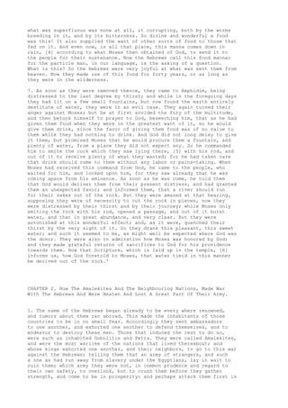 what was superfluous was none at all, it corrupting, both by the worms 
breeding in it, and by its bitterness. So divine and wonderful a food 
was this! It also supplied the want of other sorts of food to those that 
fed on it. And even now, in all that place, this manna comes down in 
rain, [4] according to what Moses then obtained of God, to send it to 
the people for their sustenance. Now the Hebrews call this food manna: 
for the particle man, in our language, is the asking of a question. 
What is this? So the Hebrews were very joyful at what was sent them from 
heaven. Now they made use of this food for forty years, or as long as 
they were in the wilderness. 
7. As soon as they were removed thence, they came to Rephidim, being 
distressed to the last degree by thirst; and while in the foregoing days 
they had lit on a few small fountains, but now found the earth entirely 
destitute of water, they were in an evil case. They again turned their 
anger against Moses; but he at first avoided the fury of the multitude, 
and then betook himself to prayer to God, beseeching him, that as he had 
given them food when they were in the greatest want of it, so he would 
give them drink, since the favor of giving them food was of no value to 
them while they had nothing to drink. And God did not long delay to give 
it them, but promised Moses that he would procure them a fountain, and 
plenty of water, from a place they did not expect any. So he commanded 
him to smite the rock which they saw lying there, [5] with his rod, and 
out of it to receive plenty of what they wanted; for he had taken care 
that drink should come to them without any labor or pains-taking. When 
Moses had received this command from God, he came to the people, who 
waited for him, and looked upon him, for they saw already that he was 
coming apace from his eminence. As soon as he was come, he told them 
that God would deliver them from their present distress, and had granted 
them an unexpected favor; and informed them, that a river should run 
for their sakes out of the rock. But they were amazed at that hearing, 
supposing they were of necessity to cut the rock in pieces, now they 
were distressed by their thirst and by their journey; while Moses only 
smiting the rock with his rod, opened a passage, and out of it burst 
water, and that in great abundance, and very clear. But they were 
astonished at this wonderful effect; and, as it were, quenched their 
thirst by the very sight of it. So they drank this pleasant, this sweet 
water; and such it seemed to be, as might well be expected where God was 
the donor. They were also in admiration how Moses was honored by God; 
and they made grateful returns of sacrifices to God for his providence 
towards them. Now that Scripture, which is laid up in the temple, [6] 
informs us, how God foretold to Moses, that water timid in this manner 
be derived out of the rock.' 
CHAPTER 2. How The Amalekites And The Neighbouring Nations, Made War 
With The Hebrews And Were Beaten And Lost A Great Part Of Their Army. 
1. The name of the Hebrews began already to be every where renowned, 
and rumors about them ran abroad. This made the inhabitants of those 
countries to be in no small fear. Accordingly they sent ambassadors 
to one another, and exhorted one another to defend themselves, and to 
endeavor to destroy these men. Those that induced the rest to do so, 
were such as inhabited Gobolitis and Petra. They were called Amalekites, 
and were the most warlike of the nations that lived thereabout; and 
whose kings exhorted one another, and their neighbors, to go to this war 
against the Hebrews; telling them that an army of strangers, and such 
a one as had run away from slavery under the Egyptians, lay in wait to 
ruin them; which army they were not, in common prudence and regard to 
their own safety, to overlook, but to crush them before they gather 
strength, and come to be in prosperity: and perhaps attack them first in 
 