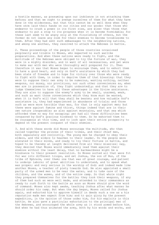 a hostile manner, as presuming upon our indolence in not attacking them 
before; and that we ought to avenge ourselves of them for what they have 
done in the wilderness, but that this cannot be so well done when they 
have once laid their hands on our cities and our goods: that those who 
endeavor to crush a power in its first rise, are wiser than those that 
endeavor to put a stop to its progress when it is become formidable; for 
these last seem to be angry only at the flourishing of others, but the 
former do not leave any room for their enemies to become troublesome to 
them. After they had sent such embassages to the neighboring nations, 
and among one another, they resolved to attack the Hebrews in battle. 
2. These proceedings of the people of those countries occasioned 
perplexity and trouble to Moses, who expected no such warlike 
preparations. And when these nations were ready to fight, and the 
multitude of the Hebrews were obliged to try the fortune of war, they 
were in a mighty disorder, and in want of all necessaries, and yet were 
to make war with men who were thoroughly well prepared for it. Then 
therefore it was that Moses began to encourage them, and to exhort them 
to have a good heart, and rely on God's assistance by which they had 
been state of freedom and to hope for victory over those who were ready 
to fight with them, in order to deprive them of that blessing: that they 
were to suppose their own army to be numerous, wanting nothing, neither 
weapons, nor money, nor provisions, nor such other conveniences as, when 
men are in possession of, they fight undauntedly; and that they are to 
judge themselves to have all these advantages in the Divine assistance. 
They are also to suppose the enemy's army to be small, unarmed, weak, 
and such as want those conveniences which they know must be wanted, 
when it is God's will that they shall be beaten; and how valuable God's 
assistance is, they had experienced in abundance of trials; and those 
such as were more terrible than war, for that is only against men; but 
these were against famine and thirst, things indeed that are in their 
own nature insuperable; as also against mountains, and that sea which 
afforded them no way for escaping; yet had all these difficulties been 
conquered by God's gracious kindness to them. So he exhorted them to 
be courageous at this time, and to look upon their entire prosperity to 
depend on the present conquest of their enemies. 
3. And with these words did Moses encourage the multitude, who then 
called together the princes of their tribes, and their chief men, 
both separately and conjointly. The young men he charged to obey their 
elders, and the elders to hearken to their leader. So the people were 
elevated in their minds, and ready to try their fortune in battle, and 
hoped to be thereby at length delivered from all their miseries: nay, 
they desired that Moses would immediately lead them against their 
enemies without the least delay, that no backwardness might be a 
hindrance to their present resolution. So Moses sorted all that were fit 
for war into different troops, and set Joshua, the son of Nun, of the 
tribe of Ephraim, over them; one that was of great courage, and patient 
to undergo labors; of great abilities to understand, and to speak what 
was proper; and very serious in the worship of God; and indeed made like 
another Moses, a teacher of piety towards God. He also appointed a small 
party of the armed men to be near the water, and to take care of the 
children, and the women, and of the entire camp. So that whole night 
they prepared themselves for the battle; they took their weapons, if any 
of them had such as were well made, and attended to their commanders as 
ready to rush forth to the battle as soon as Moses should give the word 
of command. Moses also kept awake, teaching Joshua after what manner he 
should order his camp. But when the day began, Moses called for Joshua 
again, and exhorted him to approve himself in deeds such a one as a his 
reputation made men expect from him; and to gain glory by the present 
expedition, in the opinion of those under him, for his exploits in this 
battle. He also gave a particular exhortation to the principal men of 
the Hebrews, and encouraged the whole army as it stood armed before him. 
And when he had thus animated the army, both by his words and works, and 
 