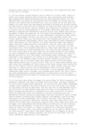 prepared every thing, he retired to a mountain, and committed the army 
to God and to Joshua. 
4. So the armies joined battle; and it came to a close fight, hand to 
hand, both sides showing great alacrity, and encouraging one another. 
And indeed while Moses stretched out his hand towards heaven [7] the 
Hebrews were too hard for the Amalekites: but Moses not being able to 
sustain his hands thus stretched out, [for as often as he let down his 
hands, so often were his own people worsted,] he bade his brother Aaron, 
and Hur their sister Miriam's husband, to stand on each side of him, and 
take hold of his hands, and not permit his weariness to prevent it, but 
to assist him in the extension of his hands. When this was done, the 
Hebrews conquered the Amalekites by main force; and indeed they had all 
perished, unless the approach of the night had obliged the Hebrews to 
desist from killing any more. So our forefathers obtained a most signal 
and most seasonable victory; for they not only overcame those that 
fought against them, but terrified also the neighboring nations, and got 
great and splendid advantages, which they obtained of their enemies by 
their hard pains in this battle: for when they had taken the enemy's 
camp, they got ready booty for the public, and for their own private 
families, whereas till then they had not any sort of plenty, of even 
necessary food. The forementioned battle, when they had once got it, was 
also the occasion of their prosperity, not only for the present, but 
for the future ages also; for they not only made slaves of the bodies 
of their enemies, but subdued their minds also, and after this battle, 
became terrible to all that dwelt round about them. Moreover, they 
acquired a vast quantity of riches; for a great deal of silver and gold 
was left in the enemy's camp; as also brazen vessels, which they 
made common use of in their families; many utensils also that were 
embroidered there were of both sorts, that is, of what were weaved, and 
what were the ornaments of their armor, and other things that served for 
use in the family, and for the furniture of their rooms; they got also 
the prey of their cattle, and of whatsoever uses to follow camps, 
when they remove from one place to another. So the Hebrews now valued 
themselves upon their courage, and claimed great merit for their valor; 
and they perpetually inured themselves to take pains, by which they 
deemed every difficulty might be surmounted. Such were the consequences 
of this battle. 
5. On the next day, Moses stripped the dead bodies of their enemies, and 
gathered together the armor of those that were fled, and gave rewards 
to such as had signalized themselves in the action; and highly commended 
Joshua, their general, who was attested to by all the army, on account 
of the great actions he had done. Nor was any one of the Hebrews slain; 
but the slain of the enemy's army were too many to be enumerated. So 
Moses offered sacrifices of thanksgiving to God, and built an altar, 
which he named The Lord the Conqueror. He also foretold that the 
Amalekites should utterly be destroyed; and that hereafter none of them 
should remain, because they fought against the Hebrews, and this when 
they were in the wilderness, and in their distress also. Moreover, he 
refreshed the army with feasting. And thus did they fight this first 
battle with those that ventured to oppose them, after they were gone out 
of Egypt. But when Moses had celebrated this festival for the victory, 
he permitted the Hebrews to rest for a few days, and then he brought 
them out after the fight, in order of battle; for they had now many 
soldiers in light armor. And going gradually on, he came to Mount Sinai, 
in three months' time after they were removed out of Egypt; at which 
mountain, as we have before related, the vision of the bush, and the 
other wonderful appearances, had happened. 
CHAPTER 3. That Moses Kindly Received-His Father-In-Law, Jethro, When He 
 