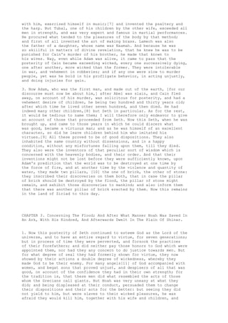 with him, exercised himself in music;[7] and invented the psaltery and 
the harp. But Tubal, one of his children by the other wife, exceeded all 
men in strength, and was very expert and famous in martial performances. 
He procured what tended to the pleasures of the body by that method; 
and first of all invented the art of making brass. Lamech was also 
the father of a daughter, whose name was Naamah. And because he was 
so skillful in matters of divine revelation, that he knew he was to be 
punished for Cain's murder of his brother, he made that known to 
his wives. Nay, even while Adam was alive, it came to pass that the 
posterity of Cain became exceeding wicked, every one successively dying, 
one after another, more wicked than the former. They were intolerable 
in war, and vehement in robberies; and if any one were slow to murder 
people, yet was he bold in his profligate behavior, in acting unjustly, 
and doing injuries for gain. 
3. Now Adam, who was the first man, and made out of the earth, [for our 
discourse must now be about him,] after Abel was slain, and Cain fled 
away, on account of his murder, was solicitous for posterity, and had a 
vehement desire of children, he being two hundred and thirty years old; 
after which time he lived other seven hundred, and then died. He had 
indeed many other children,[8] but Seth in particular. As for the rest, 
it would be tedious to name them; I will therefore only endeavor to give 
an account of those that proceeded from Seth. Now this Seth, when he was 
brought up, and came to those years in which he could discern what 
was good, became a virtuous man; and as he was himself of an excellent 
character, so did he leave children behind him who imitated his 
virtues.[9] All these proved to be of good dispositions. They also 
inhabited the same country without dissensions, and in a happy 
condition, without any misfortunes falling upon them, till they died. 
They also were the inventors of that peculiar sort of wisdom which is 
concerned with the heavenly bodies, and their order. And that their 
inventions might not be lost before they were sufficiently known, upon 
Adam's prediction that the world was to be destroyed at one time by 
the force of fire, and at another time by the violence and quantity of 
water, they made two pillars, [10] the one of brick, the other of stone: 
they inscribed their discoveries on them both, that in case the pillar 
of brick should be destroyed by the flood, the pillar of stone might 
remain, and exhibit those discoveries to mankind; and also inform them 
that there was another pillar of brick erected by them. Now this remains 
in the land of Siriad to this day. 
CHAPTER 3. Concerning The Flood; And After What Manner Noah Was Saved In 
An Ark, With His Kindred, And Afterwards Dwelt In The Plain Of Shinar. 
1. Now this posterity of Seth continued to esteem God as the Lord of the 
universe, and to have an entire regard to virtue, for seven generations; 
but in process of time they were perverted, and forsook the practices 
of their forefathers; and did neither pay those honors to God which were 
appointed them, nor had they any concern to do justice towards men. But 
for what degree of zeal they had formerly shown for virtue, they now 
showed by their actions a double degree of wickedness, whereby they 
made God to be their enemy. For many angels[11] of God accompanied with 
women, and begat sons that proved unjust, and despisers of all that was 
good, on account of the confidence they had in their own strength; for 
the tradition is, that these men did what resembled the acts of those 
whom the Grecians call giants. But Noah was very uneasy at what they 
did; and being displeased at their conduct, persuaded them to change 
their dispositions and their acts for the better: but seeing they did 
not yield to him, but were slaves to their wicked pleasures, he was 
afraid they would kill him, together with his wife and children, and 
 