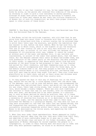 multitude who it was that invented it: nay, he has named Raguel in the 
books he wrote, as the person who invented this ordering of the people, 
as thinking it right to give a true testimony to worthy persons, 
although he might have gotten reputation by ascribing to himself the 
inventions of other men; whence we may learn the virtuous disposition 
of Moses: but of such his disposition, we shall have proper occasion to 
speak in other places of these books. 
CHAPTER 5. How Moses Ascended Up To Mount Sinai, And Received Laws From 
God, And Delivered Them To The Hebrews. 
1. Now Moses called the multitude together, and told them that he was 
going from them unto mount Sinai to converse with God; to receive from 
him, and to bring back with him, a certain oracle; but he enjoined them 
to pitch their tents near the mountain, and prefer the habitation that 
was nearest to God, before one more remote. When he had said this, he 
ascended up to Mount Sinai, which is the highest of all the mountains 
that are in that country [9] and is not only very difficult to be 
ascended by men, on account of its vast altitude, but because of the 
sharpness of its precipices also; nay, indeed, it cannot be looked 
at without pain of the eyes: and besides this, it was terrible and 
inaccessible, on account of the rumor that passed about, that God dwelt 
there. But the Hebrews removed their tents as Moses had bidden them, and 
took possession of the lowest parts of the mountain; and were elevated 
in their minds, in expectation that Moses would return from God with 
promises of the good things he had proposed to them. So they feasted 
and waited for their conductor, and kept themselves pure as in other 
respects, and not accompanying with their wives for three days, as he 
had before ordered them to do. And they prayed to God that he would 
favorably receive Moses in his conversing with him, and bestow some 
such gift upon them by which they might live well. They also lived more 
plentifully as to their diet; and put on their wives and children more 
ornamental and decent clothing than they usually wore. 
2. So they passed two days in this way of feasting; but on the third 
day, before the sun was up, a cloud spread itself over the whole camp 
of the Hebrews, such a one as none had before seen, and encompassed the 
place where they had pitched their tents; and while all the rest of the 
air was clear, there came strong winds, that raised up large showers of 
rain, which became a mighty tempest. There was also such lightning, as 
was terrible to those that saw it; and thunder, with its thunderbolts, 
were sent down, and declared God to be there present in a gracious 
way to such as Moses desired he should be gracious. Now, as to these 
matters, every one of my readers may think as he pleases; but I am under 
a necessity of relating this history as it is described in the sacred 
books. This sight, and the amazing sound that came to their ears, 
disturbed the Hebrews to a prodigious degree, for they were not such as 
they were accustomed to; and then the rumor that was spread abroad, how 
God frequented that mountain, greatly astonished their minds, so they 
sorrowfully contained themselves within their tents, as both supposing 
Moses to be destroyed by the Divine wrath, and expecting the like 
destruction for themselves. 
3. When they were under these apprehensions, Moses appeared as joyful 
and greatly exalted. When they saw him, they were freed from their fear, 
and admitted of more comfortable hopes as to what was to come. The 
air also was become clear and pure of its former disorders, upon the 
appearance of Moses; whereupon he called together the people to a 
congregation, in order to their hearing what God would say to them: and 
when they were gathered together, he stood on an eminence whence 
 