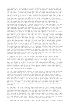 they might all hear him, and said, "God has received me graciously, O 
Hebrews, as he has formerly done; and has suggested a happy method of 
living for you, and an order of political government, and is now present 
in the camp: I therefore charge you, for his sake and the sake of his 
works, and what we have done by his means, that you do not put a low 
value on what I am going to say, because the commands have been given by 
me that now deliver them to you, nor because it is the tongue of a man 
that delivers them to you; but if you have a due regard to the great 
importance of the things themselves, you will understand the greatness 
of Him whose institutions they are, and who has not disdained to 
communicate them to me for our common advantage; for it is not to be 
supposed that the author of these institutions is barely Moses, the son 
of Amram and Jochebed, but He who obliged the Nile to run bloody for 
your sakes, and tamed the haughtiness of the Egyptians by various sorts 
of judgments; he who provided a way through the sea for us; he who 
contrived a method of sending us food from heaven, when we were 
distressed for want of it; he who made the water to issue out of a rock, 
when we had very little of it before; he by whose means Adam was made to 
partake of the fruits both of the land and of the sea; he by whose means 
Noah escaped the deluge; he by whose means our forefather Abraham, of a 
wandering pilgrim, was made the heir of the land of Canaan; he by whose 
means Isaac was born of parents that were very old; he by whose means 
Jacob was adorned with twelve virtuous sons; he by whose means Joseph 
became a potent lord over the Egyptians; he it is who conveys these 
instructions to you by me as his interpreter. And let them be to 
you venerable, and contended for more earnestly by you than your own 
children and your own wives; for if you will follow them, you will lead 
a happy life you will enjoy the land fruitful, the sea calm, and the 
fruit of the womb born complete, as nature requires; you will be also 
terrible to your enemies for I have been admitted into the presence of 
God and been made a hearer of his incorruptible voice so great is his 
concern for your nation, and its duration." 
4. When he had said this, he brought the people, with their wives 
and children, so near the mountain, that they might hear God himself 
speaking to them about the precepts which they were to practice; that 
the energy of what should be spoken might not be hurt by its utterance 
by that tongue of a man, which could but imperfectly deliver it to their 
understanding. And they all heard a voice that came to all of them from 
above, insomuch that no one of these words escaped them, which Moses 
wrote on two tables; which it is not lawful for us to set down directly, 
but their import we will declare [10] 
5. The first commandment teaches us that there is but one God, and that 
we ought to worship him only. The second commands us not to make the 
image of any living creature to worship it. The third, that we must 
not swear by God in a false matter. The fourth, that we must keep the 
seventh day, by resting from all sorts of work. The fifth, that we 
must honor our parents. The sixth that we must abstain from murder. The 
seventh that we must not commit adultery. The eighth, that we must not 
be guilty of theft. The ninth, that we must not bear false witness. 
The tenth, that we must not admit of the desire of any thing that is 
another's. 
6. Now when the multitude had heard God himself giving those precepts 
which Moses had discoursed of, they rejoiced at what was said; and the 
congregation was dissolved: but on the following days they came to 
his tent, and desired him to bring them, besides, other laws from God. 
Accordingly he appointed such laws, and afterwards informed them in what 
manner they should act in all cases; which laws I shall make mention of 
in their proper time; but I shall reserve most of those laws for another 
work, [11] and make there a distinct explication of them. 
7. When matters were brought to this state, Moses went up again to Mount 
 
