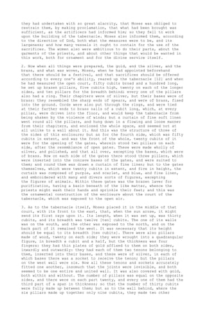 they had undertaken with so great alacrity, that Moses was obliged to 
restrain them, by making proclamation, that what had been brought was 
sufficient, as the artificers had informed him; so they fell to work 
upon the building of the tabernacle. Moses also informed them, according 
to the direction of God, both what the measures were to be, and its 
largeness; and how many vessels it ought to contain for the use of the 
sacrifices. The women also were ambitious to do their parts, about the 
garments of the priests, and about other things that would be wanted in 
this work, both for ornament and for the divine service itself. 
2. Now when all things were prepared, the gold, and the silver, and the 
brass, and what was woven, Moses, when he had appointed beforehand 
that there should be a festival, and that sacrifices should be offered 
according to every one's ability, reared up the tabernacle [12] and when 
he had measured the open court, fifty cubits broad and a hundred long, 
he set up brazen pillars, five cubits high, twenty on each of the longer 
sides, and ten pillars for the breadth behind; every one of the pillars 
also had a ring. Their chapiters were of silver, but their bases were of 
brass: they resembled the sharp ends of spears, and were of brass, fixed 
into the ground. Cords were also put through the rings, and were tied 
at their farther ends to brass nails of a cubit long, which, at every 
pillar, were driven into the floor, and would keep the tabernacle from 
being shaken by the violence of winds; but a curtain of fine soft linen 
went round all the pillars, and hung down in a flowing and loose manner 
from their chapiters, and enclosed the whole space, and seemed not at 
all unlike to a wall about it. And this was the structure of three of 
the sides of this enclosure; but as for the fourth side, which was fifty 
cubits in extent, and was the front of the whole, twenty cubits of it 
were for the opening of the gates, wherein stood two pillars on each 
side, after the resemblance of open gates. These were made wholly of 
silver, and polished, and that all over, excepting the bases, which were 
of brass. Now on each side of the gates there stood three pillars, which 
were inserted into the concave bases of the gates, and were suited to 
them; and round them was drawn a curtain of fine linen; but to the gates 
themselves, which were twenty cubits in extent, and five in height, the 
curtain was composed of purple, and scarlet, and blue, and fine linen, 
and embroidered with many and divers sorts of figures, excepting 
the figures of animals. Within these gates was the brazen laver for 
purification, having a basin beneath of the like matter, whence the 
priests might wash their hands and sprinkle their feet; and this was 
the ornamental construction of the enclosure about the court of the 
tabernacle, which was exposed to the open air. 
3. As to the tabernacle itself, Moses placed it in the middle of that 
court, with its front to the east, that, when the sun arose, it might 
send its first rays upon it. Its length, when it was set up, was thirty 
cubits, and its breadth was twelve [ten] cubits. The one of its walls 
was on the south, and the other was exposed to the north, and on the 
back part of it remained the west. It was necessary that its height 
should be equal to its breadth [ten cubits]. There were also pillars 
made of wood, twenty on each side; they were wrought into a quadrangular 
figure, in breadth a cubit and a half, but the thickness was four 
fingers: they had thin plates of gold affixed to them on both sides, 
inwardly and outwardly: they had each of them two tenons belonging to 
them, inserted into their bases, and these were of silver, in each of 
which bases there was a socket to receive the tenon; but the pillars 
on the west wall were six. Now all these tenons and sockets accurately 
fitted one another, insomuch that the joints were invisible, and both 
seemed to be one entire and united wall. It was also covered with gold, 
both within and without. The number of pillars was equal on the opposite 
sides, and there were on each part twenty, and every one of them had the 
third part of a span in thickness; so that the number of thirty cubits 
were fully made up between them; but as to the wall behind, where the 
six pillars made up together only nine cubits, they made two other 
 