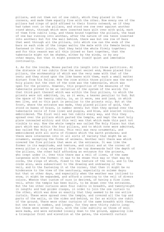 pillars, and cut them out of one cubit, which they placed in the 
corners, and made them equally fine with the other. Now every one of the 
pillars had rings of gold affixed to their fronts outward, as if they 
had taken root in the pillars, and stood one row over against another 
round about, through which were inserted bars gilt over with gold, each 
of them five cubits long, and these bound together the pillars, the head 
of one bar running into another, after the nature of one tenon inserted 
into another; but for the wall behind, there was but one row of bars 
that went through all the pillars, into which row ran the ends of the 
bars on each side of the longer walls; the male with its female being so 
fastened in their joints, that they held the whole firmly together; 
and for this reason was all this joined so fast together, that the 
tabernacle might not be shaken, either by the winds, or by any 
other means, but that it might preserve itself quiet and immovable 
continually. 
4. As for the inside, Moses parted its length into three partitions. At 
the distance of ten cubits from the most secret end, Moses placed four 
pillars, the workmanship of which was the very same with that of the 
rest; and they stood upon the like bases with them, each a small matter 
distant from his fellow. Now the room within those pillars was the most 
holy place; but the rest of the room was the tabernacle, which was 
open for the priests. However, this proportion of the measures of the 
tabernacle proved to be an imitation of the system of the world; for 
that third part thereof which was within the four pillars, to which the 
priests were not admitted, is, as it were, a heaven peculiar to God. But 
the space of the twenty cubits, is, as it were, sea and land, on which 
men live, and so this part is peculiar to the priests only. But at the 
front, where the entrance was made, they placed pillars of gold, that 
stood on bases of brass, in number seven; but then they spread over the 
tabernacle veils of fine linen and purple, and blue, and scarlet colors, 
embroidered. The first veil was ten cubits every way, and this they 
spread over the pillars which parted the temple, and kept the most holy 
place concealed within; and this veil was that which made this part not 
visible to any. Now the whole temple was called The Holy Place: but that 
part which was within the four pillars, and to which none were admitted, 
was called The Holy of Holies. This veil was very ornamental, and 
embroidered with all sorts of flowers which the earth produces; and 
there were interwoven into it all sorts of variety that might be an 
ornament, excepting the forms of animals. Another veil there was which 
covered the five pillars that were at the entrance. It was like the 
former in its magnitude, and texture, and color; and at the corner of 
every pillar a ring retained it from the top downwards half the depth of 
the pillars, the other half affording an entrance for the priests, 
who crept under it. Over this there was a veil of linen, of the same 
largeness with the former: it was to be drawn this way or that way by 
cords, the rings of which, fixed to the texture of the veil, and to the 
cords also, were subservient to the drawing and undrawing of the 
veil, and to the fastening it at the corner, that then it might be no 
hinderance to the view of the sanctuary, especially on solemn days; 
but that on other days, and especially when the weather was inclined to 
snow, it might be expanded, and afford a covering to the veil of divers 
colors. Whence that custom of ours is derived, of having a fine linen 
veil, after the temple has been built, to be drawn over the entrances. 
But the ten other curtains were four cubits in breadth, and twenty-eight 
in length; and had golden clasps, in order to join the one curtain to 
the other, which was done so exactly that they seemed to be one entire 
curtain. These were spread over the temple, and covered all the top and 
parts of the walls, on the sides and behind, so far as within one cubit 
of the ground. There were other curtains of the same breadth with these, 
but one more in number, and longer, for they were thirty cubits long; 
but these were woven of hair, with the like subtilty as those of wool 
were made, and were extended loosely down to the ground, appearing like 
a triangular front and elevation at the gates, the eleventh curtain 
 