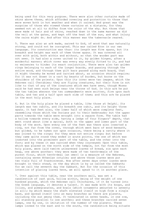 being used for this very purpose. There were also other curtains made of 
skins above these, which afforded covering and protection to those that 
were woven both in hot weather and when it rained. And great was the 
surprise of those who viewed these curtains at a distance, for they 
seemed not at all to differ from the color of the sky. But those that 
were made of hair and of skins, reached down in the same manner as did 
the veil at the gates, and kept off the heat of the sun, and what injury 
the rains might do. And after this manner was the tabernacle reared. 
5. There was also an ark made, sacred to God, of wood that was naturally 
strong, and could not be corrupted. This was called Eron in our own 
language. Its construction was thus: its length was five spans, but its 
breadth and height was each of them three spans. It was covered all 
over with gold, both within and without, so that the wooden part was 
not seen. It had also a cover united to it, by golden hinges, after a 
wonderful manner; which cover was every way evenly fitted to it, and had 
no eminences to hinder its exact conjunction. There were also two golden 
rings belonging to each of the longer boards, and passing through the 
entire wood, and through them gilt bars passed along each board, that 
it might thereby be moved and carried about, as occasion should require; 
for it was not drawn in a cart by beasts of burden, but borne on the 
shoulders of the priests. Upon this its cover were two images, which the 
Hebrews call Cherubims; they are flying creatures, but their form is not 
like to that of any of the creatures which men have seen, though Moses 
said he had seen such beings near the throne of God. In this ark he put 
the two tables whereon the ten commandments were written, five upon each 
table, and two and a half upon each side of them; and this ark he placed 
in the most holy place. 
6. But in the holy place he placed a table, like those at Delphi. Its 
length was two cubits, and its breadth one cubit, and its height three 
spans. It had feet also, the lower half of which were complete feet, 
resembling those which the Dorians put to their bedsteads; but the upper 
parts towards the table were wrought into a square form. The table had 
a hollow towards every side, having a ledge of four fingers' depth, that 
went round about like a spiral, both on the upper and lower part of the 
body of the work. Upon every one of the feet was there also inserted a 
ring, not far from the cover, through which went bars of wood beneath, 
but gilded, to be taken out upon occasion, there being a cavity where it 
was joined to the rings; for they were not entire rings; but before 
they came quite round they ended in acute points, the one of which was 
inserted into the prominent part of the table, and the other into the 
foot; and by these it was carried when they journeyed: Upon this table, 
which was placed on the north side of the temple, not far from the most 
holy place, were laid twelve unleavened loaves of bread, six upon each 
heap, one above another: they were made of two tenth-deals of the 
purest flour, which tenth-deal [an omer] is a measure of the Hebrews, 
containing seven Athenian cotyloe; and above those loaves were put 
two vials full of frankincense. Now after seven days other loaves were 
brought in their stead, on the day which is by us called the Sabbath; 
for we call the seventh day the Sabbath. But for the occasion of this 
intention of placing loaves here, we will speak to it in another place. 
7. Over against this table, near the southern wall, was set a 
candlestick of cast gold, hollow within, being of the weight of one 
hundred pounds, which the Hebrews call Chinchares, if it be turned into 
the Greek language, it denotes a talent. It was made with its knops, and 
lilies, and pomegranates, and bowls [which ornaments amounted to seventy 
in all]; by which means the shaft elevated itself on high from a single 
base, and spread itself into as many branches as there are planets, 
including the sun among them. It terminated in seven heads, in one row, 
all standing parallel to one another; and these branches carried seven 
lamps, one by one, in imitation of the number of the planets. These 
lamps looked to the east and to the south, the candlestick being situate 
 