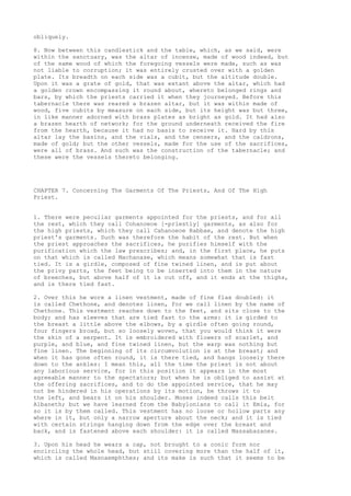 obliquely. 
8. Now between this candlestick and the table, which, as we said, were 
within the sanctuary, was the altar of incense, made of wood indeed, but 
of the same wood of which the foregoing vessels were made, such as was 
not liable to corruption; it was entirely crusted over with a golden 
plate. Its breadth on each side was a cubit, but the altitude double. 
Upon it was a grate of gold, that was extant above the altar, which had 
a golden crown encompassing it round about, whereto belonged rings and 
bars, by which the priests carried it when they journeyed. Before this 
tabernacle there was reared a brazen altar, but it was within made of 
wood, five cubits by measure on each side, but its height was but three, 
in like manner adorned with brass plates as bright as gold. It had also 
a brazen hearth of network; for the ground underneath received the fire 
from the hearth, because it had no basis to receive it. Hard by this 
altar lay the basins, and the vials, and the censers, and the caldrons, 
made of gold; but the other vessels, made for the use of the sacrifices, 
were all of brass. And such was the construction of the tabernacle; and 
these were the vessels thereto belonging. 
CHAPTER 7. Concerning The Garments Of The Priests, And Of The High 
Priest. 
1. There were peculiar garments appointed for the priests, and for all 
the rest, which they call Cohanoeoe [-priestly] garments, as also for 
the high priests, which they call Cahanoeoe Rabbae, and denote the high 
priest's garments. Such was therefore the habit of the rest. But when 
the priest approaches the sacrifices, he purifies himself with the 
purification which the law prescribes; and, in the first place, he puts 
on that which is called Machanase, which means somewhat that is fast 
tied. It is a girdle, composed of fine twined linen, and is put about 
the privy parts, the feet being to be inserted into them in the nature 
of breeches, but above half of it is cut off, and it ends at the thighs, 
and is there tied fast. 
2. Over this he wore a linen vestment, made of fine flax doubled: it 
is called Chethone, and denotes linen, for we call linen by the name of 
Chethone. This vestment reaches down to the feet, and sits close to the 
body; and has sleeves that are tied fast to the arms: it is girded to 
the breast a little above the elbows, by a girdle often going round, 
four fingers broad, but so loosely woven, that you would think it were 
the skin of a serpent. It is embroidered with flowers of scarlet, and 
purple, and blue, and fine twined linen, but the warp was nothing but 
fine linen. The beginning of its circumvolution is at the breast; and 
when it has gone often round, it is there tied, and hangs loosely there 
down to the ankles: I mean this, all the time the priest is not about 
any laborious service, for in this position it appears in the most 
agreeable manner to the spectators; but when he is obliged to assist at 
the offering sacrifices, and to do the appointed service, that he may 
not be hindered in his operations by its motion, he throws it to 
the left, and bears it on his shoulder. Moses indeed calls this belt 
Albaneth; but we have learned from the Babylonians to call it Emia, for 
so it is by them called. This vestment has no loose or hollow parts any 
where in it, but only a narrow aperture about the neck; and it is tied 
with certain strings hanging down from the edge over the breast and 
back, and is fastened above each shoulder: it is called Massabazanes. 
3. Upon his head he wears a cap, not brought to a conic form nor 
encircling the whole head, but still covering more than the half of it, 
which is called Masnaemphthes; and its make is such that it seems to be 
 