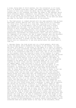 a crown, being made of thick swathes, but the contexture is of linen; 
and it is doubled round many times, and sewed together; besides which, 
a piece of fine linen covers the whole cap from the upper part, and 
reaches down to the forehead, and hides the seams of the swathes, which 
would otherwise appear indecently: this adheres closely upon the solid 
part of the head, and is thereto so firmly fixed, that it may not fall 
off during the sacred service about the sacrifices. So we have now shown 
you what is the habit of the generality of the priests. 
4. The high priest is indeed adorned with the same garments that we have 
described, without abating one; only over these he puts on a vestment 
of a blue color. This also is a long robe, reaching to his feet, [in 
our language it is called Meeir,] and is tied round with a girdle, 
embroidered with the same colors and flowers as the former, with a 
mixture of gold interwoven. To the bottom of which garment are hung 
fringes, in color like pomegranates, with golden bells [13] by a 
curious and beautiful contrivance; so that between two bells hangs a 
pomegranate, and between two pomegranates a bell. Now this vesture was 
not composed of two pieces, nor was it sewed together upon the shoulders 
and the sides, but it was one long vestment so woven as to have an 
aperture for the neck; not an oblique one, but parted all along the 
breast and the back. A border also was sewed to it, lest the aperture 
should look too indecently: it was also parted where the hands were to 
come out. 
5. Besides these, the high priest put on a third garment, which was 
called the Ephod, which resembles the Epomis of the Greeks. Its make 
was after this manner: it was woven to the depth of a cubit, of several 
colors, with gold intermixed, and embroidered, but it left the middle of 
the breast uncovered: it was made with sleeves also; nor did it appear 
to be at all differently made from a short coat. But in the void place 
of this garment there was inserted a piece of the bigness of a span, 
embroidered with gold, and the other colors of the ephod, and was called 
Essen, [the breastplate,] which in the Greek language signifies the 
Oracle. This piece exactly filled up the void space in the ephod. It 
was united to it by golden rings at every corner, the like rings being 
annexed to the ephod, and a blue riband was made use of to tie them 
together by those rings; and that the space between the rings might 
not appear empty, they contrived to fill it up with stitches of 
blue ribands. There were also two sardonyxes upon the ephod, at the 
shoulders, to fasten it in the nature of buttons, having each end 
running to the sardonyxes of gold, that they might be buttoned by 
them. On these were engraven the names of the sons of Jacob, in our own 
country letters, and in our own tongue, six on each of the stones, 
on either side; and the elder sons' names were on the right shoulder. 
Twelve stones also there were upon the breast-plate, extraordinary in 
largeness and beauty; and they were an ornament not to be purchased by 
men, because of their immense value. These stones, however, stood in 
three rows, by four in a row, and were inserted into the breastplate 
itself, and they were set in ouches of gold, that were themselves 
inserted in the breastplate, and were so made that they might not fall 
out low the first three stones were a sardonyx, a topaz, and an emerald. 
The second row contained a carbuncle, a jasper, and a sapphire. The 
first of the third row was a ligure, then an amethyst, and the third an 
agate, being the ninth of the whole number. The first of the fourth row 
was a chrysolite, the next was an onyx, and then a beryl, which was the 
last of all. Now the names of all those sons of Jacob were engraven in 
these stones, whom we esteem the heads of our tribes, each stone having 
the honor of a name, in the order according to which they were born. And 
whereas the rings were too weak of themselves to bear the weight of the 
stones, they made two other rings of a larger size, at the edge of that 
part of the breastplate which reached to the neck, and inserted into the 
very texture of the breastplate, to receive chains finely wrought, which 
connected them with golden bands to the tops of the shoulders, whose 
 