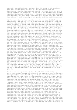 extremity turned backwards, and went into the ring, on the prominent 
back part of the ephod; and this was for the security of the 
breastplate, that it might not fall out of its place. There was also a 
girdle sewed to the breastplate, which was of the forementioned colors, 
with gold intermixed, which, when it had gone once round, was tied again 
upon the seam, and hung down. There were also golden loops that admitted 
its fringes at each extremity of the girdle, and included them entirely. 
6. The high priest's mitre was the same that we described before, and 
was wrought like that of all the other priests; above which there was 
another, with swathes of blue embroidered, and round it was a golden 
crown polished, of three rows, one above another; out of which arose a 
cup of gold, which resembled the herb which we call Saccharus; but those 
Greeks that are skillful in botany call it Hyoscyamus. Now, lest any 
one that has seen this herb, but has not been taught its name, and is 
unacquainted with its nature, or, having known its name, knows not the 
herb when he sees it, I shall give such as these are a description of 
it. This herb is oftentimes in tallness above three spans, but its root 
is like that of a turnip [for he that should compare it thereto would 
not be mistaken]; but its leaves are like the leaves of mint. Out of 
its branches it sends out a calyx, cleaving to the branch; and a coat 
encompasses it, which it naturally puts off when it is changing, in 
order to produce its fruit. This calyx is of the bigness of the bone 
of the little finger, but in the compass of its aperture is like a cup. 
This I will further describe, for the use of those that are unacquainted 
with it. Suppose a sphere be divided into two parts, round at the 
bottom, but having another segment that grows up to a circumference from 
that bottom; suppose it become narrower by degrees, and that the cavity 
of that part grow decently smaller, and then gradually grow wider again 
at the brim, such as we see in the navel of a pomegranate, with its 
notches. And indeed such a coat grows over this plant as renders it a 
hemisphere, and that, as one may say, turned accurately in a lathe, 
and having its notches extant above it, which, as I said, grow like a 
pomegranate, only that they are sharp, and end in nothing but prickles. 
Now the fruit is preserved by this coat of the calyx, which fruit is 
like the seed of the herb Sideritis: it sends out a flower that may seem 
to resemble that of poppy. Of this was a crown made, as far from the 
hinder part of the head to each of the temples; but this Ephielis, for 
so this calyx may be called, did not cover the forehead, but it was 
covered with a golden plate, [14] which had inscribed upon it the name 
of God in sacred characters. And such were the ornaments of the high 
priest. 
7. Now here one may wonder at the ill-will which men bear to us, and 
which they profess to bear on account of our despising that Deity which 
they pretend to honor; for if any one do but consider the fabric of the 
tabernacle, and take a view of the garments of the high priest, and of 
those vessels which we make use of in our sacred ministration, he will 
find that our legislator was a divine man, and that we are unjustly 
reproached by others; for if any one do without prejudice, and with 
judgment, look upon these things, he will find they were every one 
made in way of imitation and representation of the universe. When Moses 
distinguished the tabernacle into three parts, [15] and allowed two of 
them to the priests, as a place accessible and common, he denoted the 
land and the sea, these being of general access to all; but he set apart 
the third division for God, because heaven is inaccessible to men. And 
when he ordered twelve loaves to be set on the table, he denoted 
the year, as distinguished into so many months. By branching out the 
candlestick into seventy parts, he secretly intimated the Decani, or 
seventy divisions of the planets; and as to the seven lamps upon the 
candlesticks, they referred to the course of the planets, of which that 
is the number. The veils, too, which were composed of four things, they 
declared the four elements; for the fine linen was proper to signify the 
earth, because the flax grows out of the earth; the purple signified the 
 