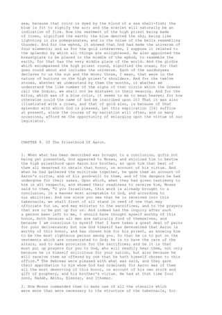 sea, because that color is dyed by the blood of a sea shell-fish; the 
blue is fit to signify the air; and the scarlet will naturally be an 
indication of fire. Now the vestment of the high priest being made 
of linen, signified the earth; the blue denoted the sky, being like 
lightning in its pomegranates, and in the noise of the bells resembling 
thunder. And for the ephod, it showed that God had made the universe of 
four elements; and as for the gold interwoven, I suppose it related to 
the splendor by which all things are enlightened. He also appointed the 
breastplate to be placed in the middle of the ephod, to resemble the 
earth, for that has the very middle place of the world. And the girdle 
which encompassed the high priest round, signified the ocean, for that 
goes round about and includes the universe. Each of the sardonyxes 
declares to us the sun and the moon; those, I mean, that were in the 
nature of buttons on the high priest's shoulders. And for the twelve 
stones, whether we understand by them the months, or whether we 
understand the like number of the signs of that circle which the Greeks 
call the Zodiac, we shall not be mistaken in their meaning. And for the 
mitre, which was of a blue color, it seems to me to mean heaven; for how 
otherwise could the name of God be inscribed upon it? That it was also 
illustrated with a crown, and that of gold also, is because of that 
splendor with which God is pleased. Let this explication [16] suffice 
at present, since the course of my narration will often, and on many 
occasions, afford me the opportunity of enlarging upon the virtue of our 
legislator. 
CHAPTER 8. Of The Priesthood Of Aaron. 
1. When what has been described was brought to a conclusion, gifts not 
being yet presented, God appeared to Moses, and enjoined him to bestow 
the high priesthood upon Aaron his brother, as upon him that best of 
them all deserved to obtain that honor, on account of his virtue. And 
when he had gathered the multitude together, he gave them an account of 
Aaron's virtue, and of his good-will to them, and of the dangers he had 
undergone for their sakes. Upon which, when they had given testimony to 
him in all respects, and showed their readiness to receive him, Moses 
said to them, "O you Israelites, this work is already brought to a 
conclusion, in a manner most acceptable to God, and according to 
our abilities. And now since you see that he is received into this 
tabernacle, we shall first of all stand in need of one that may 
officiate for us, and may minister to the sacrifices, and to the prayers 
that are to be put up for us. And indeed had the inquiry after such 
a person been left to me, I should have thought myself worthy of this 
honor, both because all men are naturally fond of themselves, and 
because I am conscious to myself that I have taken a great deal of pains 
for your deliverance; but now God himself has determined that Aaron is 
worthy of this honor, and has chosen him for his priest, as knowing him 
to be the most righteous person among you. So that he is to put on the 
vestments which are consecrated to God; he is to have the care of the 
altars, and to make provision for the sacrifices; and he it is that 
must put up prayers for you to God, who will readily hear them, not only 
because he is himself solicitous for your nation, but also because he 
will receive them as offered by one that he hath himself chosen to this 
office." The Hebrews were pleased with what was said, and they gave 
their approbation to him whom God had ordained; for Aaron was of them 
all the most deserving of this honor, on account of his own stock and 
gift of prophecy, and his brother's virtue. He had at that time four 
sons, Nadab, Abihu, Eleazar, and Ithamar. 
2. Now Moses commanded them to make use of all the utensils which 
were more than were necessary to the structure of the tabernacle, for 
 