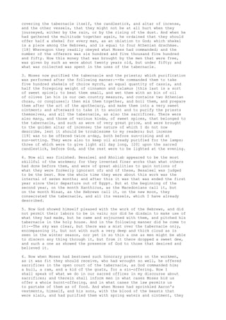 covering the tabernacle itself, the candlestick, and altar of incense, 
and the other vessels, that they might not be at all hurt when they 
journeyed, either by the rain, or by the rising of the dust. And when he 
had gathered the multitude together again, he ordained that they should 
offer half a shekel for every man, as an oblation to God; which shekel 
is a piece among the Hebrews, and is equal to four Athenian drachmae. 
[18] Whereupon they readily obeyed what Moses had commanded; and the 
number of the offerers was six hundred and five thousand five hundred 
and fifty. Now this money that was brought by the men that were free, 
was given by such as were about twenty years old, but under fifty; and 
what was collected was spent in the uses of the tabernacle. 
3. Moses now purified the tabernacle and the priests; which purification 
was performed after the following manner:--He commanded them to take 
five hundred shekels of choice myrrh, an equal quantity of cassia, and 
half the foregoing weight of cinnamon and calamus [this last is a sort 
of sweet spice]; to beat them small, and wet them with an bin of oil 
of olives [an hin is our own country measure, and contains two Athenian 
choas, or congiuses]; then mix them together, and boil them, and prepare 
them after the art of the apothecary, and make them into a very sweet 
ointment; and afterward to take it to anoint and to purify the priests 
themselves, and all the tabernacle, as also the sacrifices. There were 
also many, and those of various kinds, of sweet spices, that belonged to 
the tabernacle, and such as were of very great price, and were brought 
to the golden altar of incense; the nature of which I do not now 
describe, lest it should be troublesome to my readers; but incense 
[19] was to be offered twice a-day, both before sun-rising and at 
sun-setting. They were also to keep oil already purified for the lamps; 
three of which were to give light all day long, [20] upon the sacred 
candlestick, before God, and the rest were to be lighted at the evening. 
4. Now all was finished. Besaleel and Aholiab appeared to be the most 
skillful of the workmen; for they invented finer works than what others 
had done before them, and were of great abilities to gain notions of 
what they were formerly ignorant of; and of these, Besaleel was judged 
to be the best. Now the whole time they were about this work was the 
interval of seven months; and after this it was that was ended the first 
year since their departure out of Egypt. But at the beginning of the 
second year, on the month Xanthicus, as the Macedonians call it, but 
on the month Nisan, as the Hebrews call it, on the new moon, they 
consecrated the tabernacle, and all its vessels, which I have already 
described. 
5. Now God showed himself pleased with the work of the Hebrews, and did 
not permit their labors to be in vain; nor did he disdain to make use of 
what they had made, but he came and sojourned with them, and pitched his 
tabernacle in the holy house. And in the following manner did he come to 
it:--The sky was clear, but there was a mist over the tabernacle only, 
encompassing it, but not with such a very deep and thick cloud as is 
seen in the winter season, nor yet in so thin a one as men might be able 
to discern any thing through it, but from it there dropped a sweet dew, 
and such a one as showed the presence of God to those that desired and 
believed it. 
6. Now when Moses had bestowed such honorary presents on the workmen, 
as it was fit they should receive, who had wrought so well, he offered 
sacrifices in the open court of the tabernacle, as God commanded him; 
a bull, a ram, and a kid of the goats, for a sin-offering. Now I 
shall speak of what we do in our sacred offices in my discourse about 
sacrifices; and therein shall inform men in what cases Moses bid us 
offer a whole burnt-offering, and in what cases the law permits us 
to partake of them as of food. And when Moses had sprinkled Aaron's 
vestments, himself, and his sons, with the blood of the beasts that 
were slain, and had purified them with spring waters and ointment, they 
 