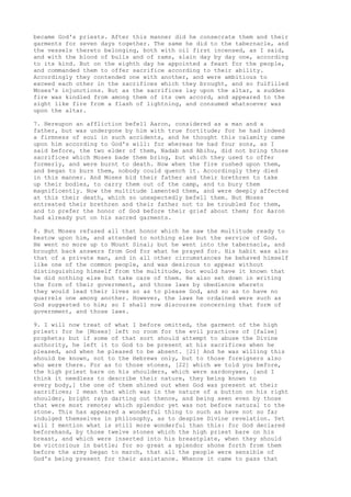 became God's priests. After this manner did he consecrate them and their 
garments for seven days together. The same he did to the tabernacle, and 
the vessels thereto belonging, both with oil first incensed, as I said, 
and with the blood of bulls and of rams, slain day by day one, according 
to its kind. But on the eighth day he appointed a feast for the people, 
and commanded them to offer sacrifice according to their ability. 
Accordingly they contended one with another, and were ambitious to 
exceed each other in the sacrifices which they brought, and so fulfilled 
Moses's injunctions. But as the sacrifices lay upon the altar, a sudden 
fire was kindled from among them of its own accord, and appeared to the 
sight like fire from a flash of lightning, and consumed whatsoever was 
upon the altar. 
7. Hereupon an affliction befell Aaron, considered as a man and a 
father, but was undergone by him with true fortitude; for he had indeed 
a firmness of soul in such accidents, and he thought this calamity came 
upon him according to God's will: for whereas he had four sons, as I 
said before, the two elder of them, Nadab and Abihu, did not bring those 
sacrifices which Moses bade them bring, but which they used to offer 
formerly, and were burnt to death. Now when the fire rushed upon them, 
and began to burn them, nobody could quench it. Accordingly they died 
in this manner. And Moses bid their father and their brethren to take 
up their bodies, to carry them out of the camp, and to bury them 
magnificently. Now the multitude lamented them, and were deeply affected 
at this their death, which so unexpectedly befell them. But Moses 
entreated their brethren and their father not to be troubled for them, 
and to prefer the honor of God before their grief about them; for Aaron 
had already put on his sacred garments. 
8. But Moses refused all that honor which he saw the multitude ready to 
bestow upon him, and attended to nothing else but the service of God. 
He went no more up to Mount Sinai; but he went into the tabernacle, and 
brought back answers from God for what he prayed for. His habit was also 
that of a private man, and in all other circumstances he behaved himself 
like one of the common people, and was desirous to appear without 
distinguishing himself from the multitude, but would have it known that 
he did nothing else but take care of them. He also set down in writing 
the form of their government, and those laws by obedience whereto 
they would lead their lives so as to please God, and so as to have no 
quarrels one among another. However, the laws he ordained were such as 
God suggested to him; so I shall now discourse concerning that form of 
government, and those laws. 
9. I will now treat of what I before omitted, the garment of the high 
priest: for he [Moses] left no room for the evil practices of [false] 
prophets; but if some of that sort should attempt to abuse the Divine 
authority, he left it to God to be present at his sacrifices when he 
pleased, and when he pleased to be absent. [21] And he was willing this 
should be known, not to the Hebrews only, but to those foreigners also 
who were there. For as to those stones, [22] which we told you before, 
the high priest bare on his shoulders, which were sardonyxes, [and I 
think it needless to describe their nature, they being known to 
every body,] the one of them shined out when God was present at their 
sacrifices; I mean that which was in the nature of a button on his right 
shoulder, bright rays darting out thence, and being seen even by those 
that were most remote; which splendor yet was not before natural to the 
stone. This has appeared a wonderful thing to such as have not so far 
indulged themselves in philosophy, as to despise Divine revelation. Yet 
will I mention what is still more wonderful than this: for God declared 
beforehand, by those twelve stones which the high priest bare on his 
breast, and which were inserted into his breastplate, when they should 
be victorious in battle; for so great a splendor shone forth from them 
before the army began to march, that all the people were sensible of 
God's being present for their assistance. Whence it came to pass that 
 