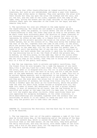 2. But those that offer thank-offerings do indeed sacrifice the same 
creatures, but such as are unblemished, and above a year old; however, 
they may take either males or females. They also sprinkle the altar with 
their blood; but they lay upon the altar the kidneys and the caul, and 
all the fat, and the lobe of the liver, together with the rump of the 
lamb; then, giving the breast and the right shoulder to the priests, the 
offerers feast upon the remainder of the flesh for two days; and what 
remains they burn. 
3. The sacrifices for sins are offered in the same manner as is 
the thank-offering. But those who are unable to purchase complete 
sacrifices, offer two pigeons, or turtle doves; the one of which is made 
a burnt-offering to God, the other they give as food to the priests. But 
we shall treat more accurately about the oblation of these creatures in 
our discourse concerning sacrifices. But if a person fall into sin by 
ignorance, he offers an ewe lamb, or a female kid of the goats, of the 
same age; and the priests sprinkle the blood at the altar, not after the 
former manner, but at the corners of it. They also bring the kidneys and 
the rest of the fat, together with the lobe of the liver, to the altar, 
while the priests bear away the hides and the flesh, and spend it in the 
holy place, on the same day; [23] for the law does not permit them to 
leave of it until the morning. But if any one sin, and is conscious of 
it himself, but hath nobody that can prove it upon him, he offers a ram, 
the law enjoining him so to do; the flesh of which the priests eat, 
as before, in the holy place, on the same day. And if the rulers offer 
sacrifices for their sins, they bring the same oblations that private 
men do; only they so far differ, that they are to bring for sacrifices a 
bull or a kid of the goats, both males. 
4. Now the law requires, both in private and public sacrifices, that 
the finest flour be also brought; for a lamb the measure of one tenth 
deal,--for a ram two,--and for a bull three. This they consecrate upon 
the altar, when it is mingled with oil; for oil is also brought by those 
that sacrifice; for a bull the half of an hin, and for a ram the third 
part of the same measure, and one quarter of it for a lamb. This hin is 
an ancient Hebrew measure, and is equivalent to two Athenian choas [or 
congiuses]. They bring the same quantity of oil which they do of wine, 
and they pour the wine about the altar; but if any one does not offer a 
complete sacrifice of animals, but brings fine flour only for a vow, he 
throws a handful upon the altar as its first-fruits, while the priests 
take the rest for their food, either boiled or mingled with oil, but 
made into cakes of bread. But whatsoever it be that a priest himself 
offers, it must of necessity be all burnt. Now the law forbids us to 
sacrifice any animal at the same time with its dam; and, in other cases, 
not till the eighth day after its birth. Other sacrifices there are 
also appointed for escaping distempers, or for other occasions, in 
which meat-offerings are consumed, together with the animals that are 
sacrificed; of which it is not lawful to leave any part till the next 
day, only the priests are to take their own share. 
CHAPTER 10. Concerning The Festivals; And How Each Day Of Such Festival 
Is To Be Observed. 
1. The law requires, that out of the public expenses a lamb of the first 
year be killed every day, at the beginning and at the ending of the day; 
but on the seventh day, which is called the Sabbath, they kill two, and 
sacrifice them in the same manner. At the new moon, they both perform 
the daily sacrifices, and slay two bulls, with seven lambs of the first 
year, and a kid of the goats also, for the expiation of sins; that is, 
if they have sinned through ignorance. 
 